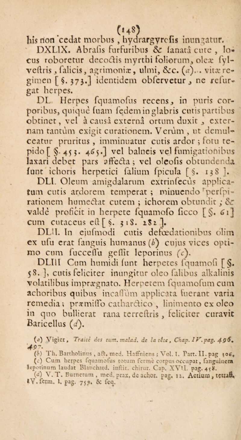 (hs) his rion cedat morbus, hydrargyrcfis inungatur. ' DXLIX, Abralis furfuribus 8c lanata cutc , lo* ens roboretur decoCfis myrthi loliorum^ olea: fyl- velfris ^ falicis, agrimonia:, ulmi, &:c. (j),.. vitx re¬ gimen [§.373.] identidem obfcrveturj ne refur- gat herpes. DL Herpes fquamofiis recens, in puris cor¬ poribus, quique hiam fedem in glabris cutis partibus obtinet, vel a causa externa ortum duxit , exter¬ nam tantum exigit curationem. Verum , ut demul¬ ceatur pruritus , imminuatur cutis ardor i fotu te¬ pido [§.45 5. 4t?5.] vel balneis vel fumigationibus laxari debet pars affeda; vel olcofis obtundenda funt ichoris herpetici falium fpicula [ ^. 138 ]. DLL Oleum amigdalarum extrinfccus applica¬ tum cutis ardorem temperat ; minuendo ^pcrfpi- rationem humedat entem ; ichorem obtundit ; ^ valde proficit in herpete fquamofo Geeo [§. cTi] cum eu tacens cft [ ^. 51S. iSi]. DLll. In ciufmodi cutis defoedationibus olim ex ufu erat fanguis humanus {h) cujus vices opti¬ mo cum fucceiru gefiit leporinus fc). DLIll Cum humidi funt herpetes 1'quamofi [§. 58. ], cutis feliciter inungitur oleo flilibus alkalinis volatilibus impnrgnato. Herpetem rquamofum cum achoribns quibus incallum applicata fuerant varia remedia; pramilLo catharc^iico , linimento ex oleo in quo bullierat rana terreftris , feliciter curavit Baricellus (c^). (d Vigicr, Tratte des turr.. viMad. de Ia tete ^ Chav. IV.pa^. j^q6, (h) Th. Bartholinus, af>. nicd. Haffniens; Vol. T. Tart. Il.pag (e) Cum herpes iuuamolus totum ferme corpus occupat, fanguinera leporinum laudat Blanchavd. inlrit. chirur. Cap. XVU. pag. 4^8, (e) V.T. Burnetum , mcd. prax, de achor. pag, li. Aetiuua, tetiaS.