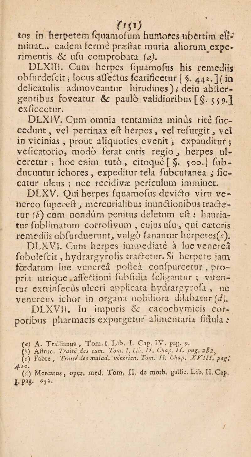 minat... eadem inerme proeliat muria aliorum^expe* rimentis & ufu comprobata (a), DLXni. Cum herpes fquamofus his remediis obfurdefcit •, locus affectus fcarificctur [ §. 442.]( in deiicatolis admoveantur hirudines); dein ablter- gentibus foveatur & paulo validioribus [§. 555).} exficcetur. DLXIV. Cum omnia tentamina minus rite fuc- cedunt, vel pertinax eff herpes, vcl refurgit^ vel in vicinias , pront aliquoties evenit^ expanditur 5 vcficatorio, modo ferat cotis regio j herpes ul¬ ceretur *, hoc enim tutOj, citoqiie [ §. 500.] fub- ducuntiif ichores, expeditur tela fubcutanea ; fic- catur ulcus ; nec recidivas periculum imminet. DLXV. Qui herpes fquamofus devido viru ve- nereo fupcreffj, mercorialibus iniindionibus trade¬ tur (/j) com nondum penitus deletum eff ; baufia» tor fublimatnm corroiivum , cujus ufu’j qui exteris remediis obfordueruntj, vulgo (aiiancur herpetes(r). DLXVL Cum herpes immediate a lue venerea fobolefcit, hydrargyrohs tradetur. Si herpete jam foedatum lue venerea poftea confpurcetur , pro¬ pria utrique .affedioni fubfidia feligantur ; viten¬ tur extrinfecus ulceri applicata bydrargyrofa , ne Venereus ichor in organa nobiliora dilabatur (d), DLXVIi, In impuris & cacochymicis cor¬ poribus pharmacis expurgeeudaiimentaria fiffular (a) A. Trallianus, Tom.I. Lib. l. Cap. IV. pag. 9, (£>) Aftruc. Traite des tum. Toni. I. Lib. ll, Chap. IL pag.zSz.^ (c) Fabre, Traite des malad, vencrien. Tom. II. Chap, JCKHl.pagi 4/0. {(i) Mercatus j opec. med. Tom. II. de morb. gallic. Lib. II. Cap.