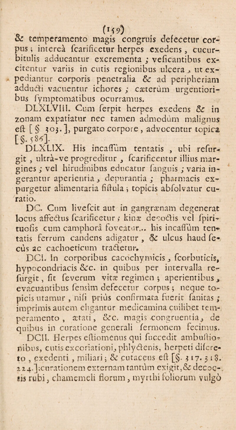 oc temperamento magis congruis defecetnr cor¬ pus ; interea fcarificetur herpes exedens, cucur¬ bitulis adducantur excrementa ; veficantibus ex¬ citentur variis in cutis regionibus ulcera ^ ut ex¬ pediantur corporis penetralia & ad peripheriam addudi vacuentur ichores ; caiterum urgentiori- bus fymptomatibns ocurramus. DLXLVIII. Cum ferpit herpes exedens in zonam expatiatur nec tamen admodum malignus eft [§ ?o3.]j purgato corpore , advocentur topica [§.58/^]. DLXLIX. His incalTum tentatis , ubi refur- git , ultra-ve progreditur ^ rcarificeiitur illius mar¬ gines ; vel hirudinibus educatur fanguis ; varia in¬ gerantur aperientia ^ depurantia; pharmacis ex¬ purgetur alimentaria fildula i topicis abfolvatur cu¬ ratio. DC. Cum livefcit aut in gangramam degenerat locus afFedus fcariiicGtur; kin^ decodis vel fpiri- tuofis cum camphora foveatur... his incaflum ten*p tatis ferrum candens adigatur , & ulcus haud fe- cus ac cachoetienm tradetur» DCL In corporibus cacdchymicis j fcorbuticis, hypocondriacis &c. in quibus per intervalla re- furgit, fit feverum vit^ regimen •, aperientibus ^ evacuantibus fensim defccetnr corpus j neque to¬ picis utamur , nih prius confirmata fuerit fanicas ; imprimis autem eligantur medicamina cuilibet tem¬ peramento , a:tati, ecc. magis-congruentia^ de quibus in curatione generali ferrnonem fecimus. DCll. Herpes ediomenns qui fuccedit ambuhio?* nibus, cutis excoriationi., phlydenis, herpeti difere- to , exedenti , rnili^tri j & cutaceus eft [§. 317. 3 i S. 2 24.];curationem externam tantum exigit,<Sc decoc-. tis rubi5 chamemcli florum;, myrihiloliofum vulgo