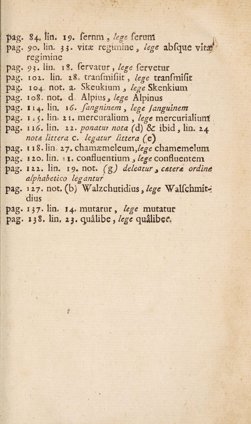 1 ] j i I pag. 84* lin. 19. fernm 5 fcnml , I pag. 90. lin. 35. vitas regimiae ^ lege abfqiie vim' i regimine pag. 93. iin. tS. fervatur, lege fervetur pag. 101. Iin. 18,. tranfmifiit, lege tranfmific pag. 104 not. a. Skeukium j Skenkiuin ! pag. 108, not, d> Alpiusj lege Alpinus I pag. 114. Iin. 16. fangninem ^ lege Jangulnem I pag. 1.5. iin. 11. mercaralium , lege mercurialiunl, I pag. 116. Iin. 12. ponatur nota fd) & ibid, lin. 24 ; notdt littera C. legatur littera (^c) I pag. 118. lin. 27. chamasnieleum,/^^^ chamemclum pag. 120. lin. d I. confluentium ^ lege confluentem pag. 122. lin. 19« not. (g) deleatur ^ caters ordine alphahepico legantur ! pag. 127. not. (b) Walzchutidius,Walfchmit-^ dius pag. 137. Iin. 14. mutarur, lege mutatur I pag. 138. lin, 23. qualibe, qualibee» -'I *■< r' 1 ' C