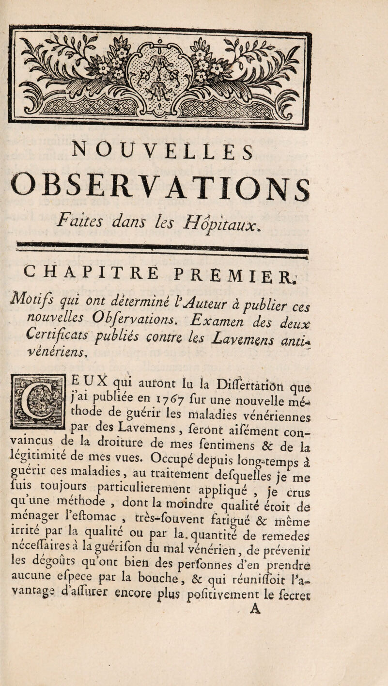 OBSERVATIONS Faites dans les Hôpitaux. CHAPITRE PREMIER* Motifs qui ont déterminé ïAutour à publier ces nouvelles Obfervations. Examen des deux Certificats publiés contre les Layemens ami* vénérienss EUX qui auront ïu la Difïerràtidn que j ai publiée en 1767 fur une nouvelle mé¬ thode de guérir les maladies vénériennes par des Lavemens , feront aifément con¬ vaincus de la droiture de mes fentimens 8c de la légitimité de mes vues. Occupé depuis longtemps à P • ' • ... ent defquelles je me luis toujours particulièrement appliqué , je crus qu’une méthode , dont la moindre qualité étoit de ménager 1 eftomac , très-fouvent fatigué 8c même irrite par la qualité ou par la. quantité de remedes nece aires a a guerifon du mal vénérien, de prévenir les dégoûts qu ont bien des perfonnes d’en prendre aucune efpece par la bouche, 8c qui réunilTbit l’a¬ vantage d affluer encore plus pofitivement le fecrec A