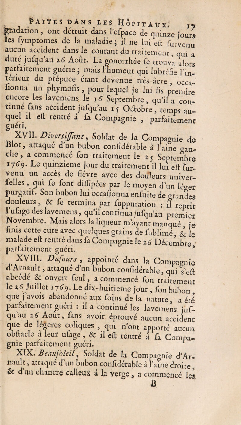 gradation, ont détruit dans l'efpace de quinze jours les fymptomes de la maladie 5 il ne lui etl fur venu aucun accident dansée courant du traitement, qui a duré jufqu’au 16 Août. La gonorrhée fe trouva alors parfaitement guérie ; mais Hiumeur qui lubréfig l’m- térieur du prépuce étant devenue très âcre , occa- fîonna un phymôfis , pour lequel je iui fis prendre encore les lavemens le 16 Septembre, qu’il a con¬ tinue fans accident jufqu au 1 5 Octobre , temps au¬ quel il efi rentré â fa Compagnie , parfaitement guéri. XVII. Divertijjant, Soldat de la Compagnie dé Bloc, attaque d’un bubon confidérable à l’aine gau¬ che, a commencé fon traitement le 25 Septembre 1769. Le quinzième jour du traitement il lui eft fur*, venu un accès de fièvre avec des douleurs univer- felles, cjui fe font diffipées par le moyen d’un léger purgatir. Son bubon lui occafionna enfuite de grandes douleurs, Ôc fe termina par fuppuration • il reprit l’ufage des lavemens, qu5il continua jufqu’au premier Novembre. Mais alors la liqueur m’ayant manqué , je finis cette cure avec quelques grains de fubîimé, Sc le malade eft rentré dans fa Compagnie le 16 Décembre parfaitement guéri. % XVIII. Dufours , appointé dans la Compagnie d’Arnault, attaqué d’un bubon confidérable, qui s’eft abcédé & ouvert feul, a commencé fon traitement le ad Juillet 1769. Le dix-huitieme jour, fon bubon que j avois abandonne aux foins de la nature a été parfaitement guéri : il a continué les lavemens juf¬ qu au 16 Août, fans avoir éprouvé aucun accident que de Itérés coliques , qui n’ont apporté aucun obftacle a leur ufage, & il eft rentré â fa Compa- gnie parfaitement guéri. r XIX. Beaufoleil, Soldat de la Compagnie d’Ar- nauk, attaqué d’un bubon confidérable à l’aine droite, & d’un chancre calleux à la verge, a commencé le* B