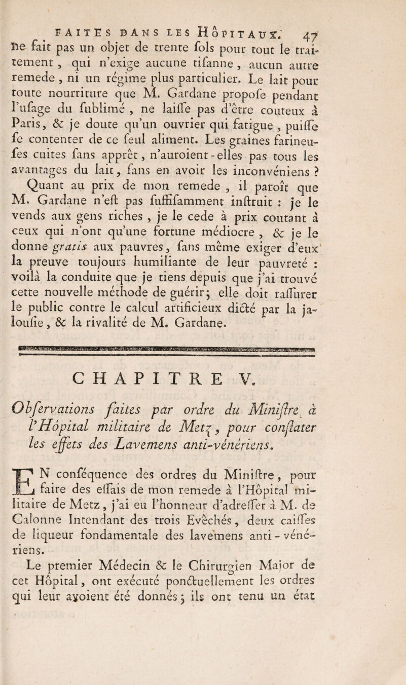 île fait pas un objet de trente fols pour tout le trai¬ tement , qui n’exige aucune tifanne , aucun autre remede , ni un régime plus particulier. Le lait pour toute nourriture que M. Gardane propofe pendant l’ufage du fublimé , ne laiffe pas d’être coûteux à Paris, & je doute qu’un ouvrier qui fatigue , puilfe fe contenter de ce feul aliment. Les graines farineu- fes cuites fans apprêt, n’auroient - elles pas tous les avantages du lait , fans en avoir les inconvéniens ? Quant au prix de mon remede , il paroît que M. Gardane n’eft pas fuffifamment inftruit : je le vends aux gens riches , je le cede à prix coûtant à ceux qui n’ont qu’une fortune médiocre , <k je le donne gratis aux pauvres, fans même exiger d’eux la preuve toujours humiliante de leur pauvreté : voilà la conduite que je tiens depuis que j’ai trouvé cette nouvelle méthode de guérir- elle doit ralfurer le public contre le calcul artificieux diébé par la ja« loufie, de la rivalité de M. Gardane. CHAPITRE V, Obfervations faites par ordre du Minijlre à l’Hôpital militaire de Metç, pour conjlater les effets des Lavemens anti-vénériens. EN conféquence des ordres du Miniftre, pour faire des efiais de mon remede à l’Hbpital mi¬ litaire de Metz, j’ai eu l’honneur d’adrefier à M. de Galonné Intendant des trois Evêchés, deux cailles de liqueur fondamentale des lavemens anti- véné¬ riens. Le premier Médecin de le Chirurgien Maior de cet Hôpital, ont exécuté ponctuellement les ordres qui leur ayoient été donnés} ils ont tenu un état