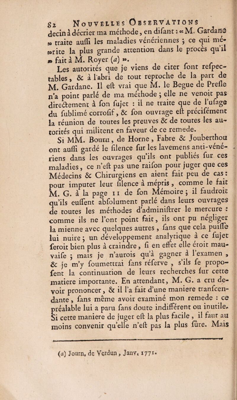 decin à décrier ma méthode, en difant s « M. GardaîiO 33 traite auffi les maladies vénériennes y ce qui mé¬ dite la plus grande attention dans le procès quil «> fait à M. Royer (a) ». Les autorités que je viens de citer font refpec- tables, & à l'abri de tout reproche de la part de M. Gardane. Il eft vrai que M. le Regue de Prefle na point parlé de ma méthode ; elle ne venoit pas diredement à fon fujet : il ne traite que de l'ufage du fublimé corrofif, & fon ouvrage eft précifément la réunion de toutes les preuves Se de toutes les au¬ torités qui militent en faveur de ce remede. Si MM. Bouru, de Horne, Fabre & Jouberthou ont aufîl gardé le filence fur les lavemens anti-véné¬ riens dans les ouvrages qu’ils ont publies fur ces maladies, ce n eft pas une raifon pour juger que ces Médecins Se Chirurgiens en aient fait peu de cas : pour imputer leur ulence a mépris 9 comme le fait M. G. à la page 11 de fon Mémoire ; il faudroit qu’ils euflent abfolument parlé dans leurs ouvrages de toutes les méthodes d’adminiftrer le mercure ; comme ils ne l’ont point fait , ils ont pu négligé* la mienne avec quelques autres , fans que cela puifte lui nuirey un développement analytique a ce fujet feroit bien plus à craindre, fi en effet elle croit m a ri¬ vai fe j mais je n’aurois qu’à gagner à l’examen 5 Se je m’y foumettrai fans réferve , s’ils fe propo- fent la continuation de leurs recherches fur cette matière importante. En attendant, M. G. a cru de¬ voir prononcer, & il l’a fait d’une maniéré tranfeen- dante, fans même avoir examiné mon remede : ce préalable lui a paru fans doute indifférent ou inutile* Si cette maniéré de juger eft la plus facile 5 il faur au moins convenir qu’elle n’eft pas la plus fure. Mais (a) Journ, de Verdun, Janv« 1771*