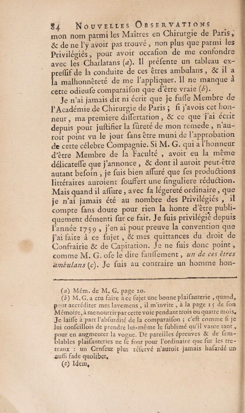 1 $4 Nouvelles Observations mon 110m parmi les Maîtres en Chiruigie de Pans 5, ôc de ne ly avoir pas trouvé , non plus que parmi les Privilégiés 5 pour avoir occafion de me confondre avec les Charlatans [a). Il préfente un tableau ex- preffif de la conduite de ces êtres ambulans, & il a la malhonnêteté de me l’appliquer. 11 ne manque à cette odieufe comparaifon que d’être vraie 0). Je n’ai jamais dit ni écrit que je fuffe Membre de l’Académie de Chirurgie de Paris ; fi fa vois cet hon¬ neur ? ma première diiTertation 5 8c ce que j ai écrit depuis pour juftifier la fureté de mon remede , n’au- roit point vu le jour fans être muni de l’approbation de cette célébré Compagnie. Si M. G. qui a l’honneur d’être Membre de la Faculté , avoit eu la même délicatelfe que j’annonce , 8c dont il auroit peut-être autant befoin , je fuis bien allure que fes productions littéraires auroient fouffert une linguliere rédu&ion. Mais quand il affure, avec fa légèreté ordinaire, que je n’ai jamais été au nombre des Privilégiés , il compte fans doute pour rien la honte d’être publi¬ quement démenti fur ce fait. Je fuis privilégié depuis l’année 17 59 , j’en ai pour preuve la convention que fai faite à ce fujet , & mes quittances du droit de Confrairie 8c de Capitation. Je ne luis donc points comme M. G. ofe le dire faulTement 3 un de ces êtres ambulans (c). Je fuis au contraire un homme hon- (a) Mém. de M, G. page zo. (b) M.G. a cru faire à ce fujet une bonne plaifanterie , quand, pour accréditer mes lavemens , ii m’invite , à la page 1 j de fou Mémoire, à menourrir par cette voie pendant trois ou quatre mois* Je laifle à parc l’abfurdité de la comparaifon ; c’elt comme iï je lui confcillois de prendre lui-même le fublimé qu’il vante tant , pour en augmenter la vogue. De pareilles épreuves & de feai¬ mables plaifanteries 11e fe font pour l’ordinaire que fur les tré¬ teaux : un Cenfeur plus réfervé n’auroit jamais hafardé un suffi fade quolibet. (s) Idem,