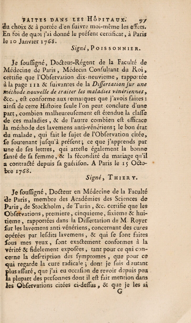 du choix & à portée d'en fuivre moi-mème les effets. En Foi de quoi j’ai donné le prêtent certificat, à Paris le 10 Janvier 1768. Signé.,Poissonnier, Je foufiîgnê, DoéFeur-Régent de la Faculté de Médecine de Paris , Médecin Consultant du Roi, certifie que l’Obfervation dix-neuvième, rapportée à la page 111 8c fuivantes de la DiJj'ertauonJur une Piéihode nouvelle de traiter les maladies vénériennes, &c. , eft conforme aux remarques que j’avois faites ; ainfi de cette Hiftoire feule Ton peut conclure d’une part, combien malheureufement eft érendue la dalle de ces maladies , 8c de l’autre combien eft efficace la méthode des lavemens anti-vénériens; le bon érac du malade, qui fait le fujet de l’Obfervation citée, fe foutenant jufqu’à préfent; ce que j’apprends par «ne de fes lettres, qui attelle également la bonne fanté de fa femme, 8c la fécondité du mariage qu’il a contra&é depuis fa guéiifon. A Paris le 15 Octo¬ bre 17 6S. Signé 9 Thiery, Je fouffigné, Doéteur en Médecine de la Faculté de Paris, membre des Académies des Sciences de Paris , de Stockholm , de Turin , 8cc. certifie que les Obfervations , première, cinquième, fixieme 8c hui- tieme, rapportées dans la Dilfertation de M Royer fur les lavemens anti vénériens, concernant des cures opérées par lefdits lavemens, 8c qui fe font faites fous mes yeux , font exactement conformes à la vérité 8ç fidèlement expofées , tant pour ce qui con¬ cerne la defrription des fymptomes , que pour ce qui regarde la cure radicale ; dont je fuis d autant {dus alluré, que j’ai eu occafîon de revoir depuis peu a plupart des perfonnes dont il eft fait mention dans les Obfervations citées ei-defliis , 8c que je les ai G