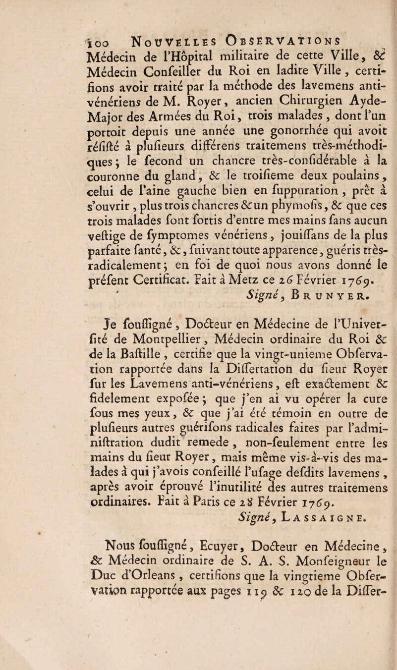 Médecin de l’Hôpital militaire de cette Ville, Si Médecin Confeiller du Roi en ladite Ville, certi¬ fions avoir traité par la méthode des lavemens anti- vénériens de M. Royer, ancien Chirurgien Ayde- Major des Armées du Roi, trois malades , dont l’un portoit depuis une année une gonorrhée qui avoit réfitëé à plufieurs différens traitemens très-méthodi¬ ques ; le fécond un chancre très-confidérable à la couronne du gland, Sc le troifieme deux poulains, celui de Taine gauche bien en fuppuration , prêt à s’ouvrir , plus trois chancres & un phymofis, Sc que ces trois malades font fortis d’entre mes mains fans aucun veftige de fymptomes vénériens, jouitfans de la plus parfaite fanté, Sc, fuivant toute apparence, guéris très- radicalement y en foi de quoi nous avons donné le préfent Certificat. Fait à Metz ce 16 Février 1769» Signé, Rrunyer. Je foufiigné, Doéfceur en Médecine de TUniver- fité de Montpellier, Médecin ordinaire du Roi Sc de la Baftille , certifie que la vingt-unieme Obferva- tion rapportée dans la Difiertation du fieur Royer fur les Lavemens anti-vénériens, eft exa&ement Sc fidèlement expofée \ que j’en ai vu opérer la cure fous mes yeux, & que j’ai été témoin en outre de plufieurs autres guérifons radicales faites par l’admi- niftration dudit remede , non-feulement entre les mains du fieur Royer, mais même vis-à-vis des ma¬ lades à qui j’avois confeillé l’ufage defdits lavemens , après avoir éprouvé l’inutilité des autres traitemens ordinaires. Fait à Paris ce 28 Février 1769. Signé, Lassaigne. Nous fou (ligné, Ecuyer, Doéteur en Médecine , êc Médecin ordinaire de S. A. S. Monfeigneur le Duc d’Orléans, certifions que la vingtième Obfer- vation rapportée aux pages 119 Sc 120 de la Diiïer-