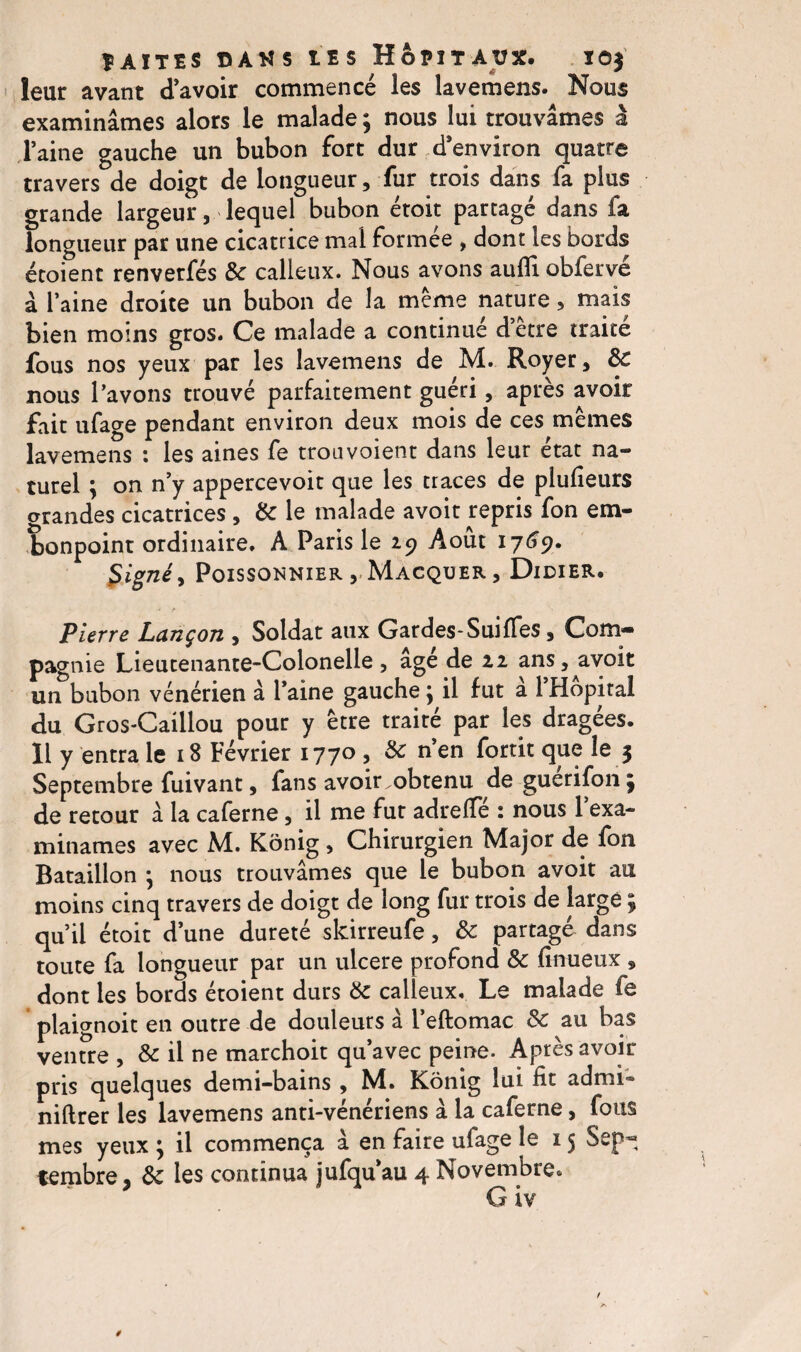 leur avant d’avoir commencé les lavemens. Nous examinâmes alors le malade ; nous lui trouvâmes à Taine gauche un bubon fort dur d’environ quatre travers de doigt de longueur, fur trois dans fa plus grande largeur, lequel bubon étoit partagé dans fa longueur par une cicatrice mal formée , dont les bords étoient renverfés &: calleux. Nous avons auflî obfervé â l’aine droite un bubon de la même nature, mais bien moins gros. Ce malade a continué d etre traité fous nos yeux par les lavemens de M. Royer, 8c nous l’avons trouvé parfaitement guéri, après avoir fait ufage pendant environ deux mois de ces mêmes lavemens : les aines fe trou voient dans leur état na¬ turel ; on n’y appercevoit que les traces de plufieurs orandes cicatrices , 8c le malade avoit repris fon em¬ bonpoint ordinaire, A Paris le 29 Août 1769. $ igné y Poissonnier vMacquer, Didier. Pierre Lançon , Soldat aux Gardes-Suiffes, Com¬ pagnie Lieutenante-Colonelle , âgé de 22 ans, avoit un bubon vénérien à l’aine gauche ; il fut â l’Hôpital du Gros-Caillou pour y être traité par les dragées. Il y entra le 18 Février 1770, & n’en fortit îe $ Septembre fuivant, fans avoir obtenu de guérifon ; de retour â la caferne, il me fut adrelfé : nous lexa- minâmes avec M. Kônig , Chirurgien Major de fon Bataillon ; nous trouvâmes que le bubon avoit au moins cinq travers de doigt de long fur trois de large ; qu’il étoit d’une dureté skirreufe, 8c partagé dans toute fa longueur par un ulcéré profond 8c finueux , dont les bords étoient durs 8c calleux. Le malade fe plaignoit en outre de douleurs à l’eftomac 8c au bas ventre , & il ne marchoit qu’avec peine. Après avoir pris quelques demi-bains , M. Kônig lui fit admi~ niftrer les lavemens anti-vénériens â la caferne, fous mes yeux ; il commença â en faire ufage le 15 Sep¬ tembre, 8c les continua jufqu’au 4 Novembre. G iv