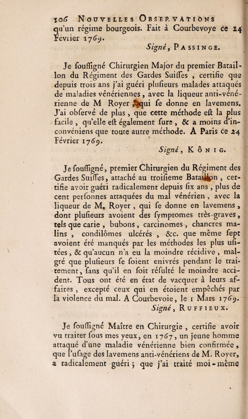 qu’un régime bourgeois. Fait à Courbevoye ce 24 Février '176^. Signéy P A ss 1 n ge. Je foufiîgné Chirurgien Major du premier Batail¬ lon du Régiment des Gardes Suifies , certifie que depuis trois ans j’ai guéri plufieurs malades attaqués de maladies vénériennes, avec la liqueur anti-véné¬ rienne de M Royer ,%qui fe donne en lavemens. J’ai obfervé de plus , que cette méthode efl: la plus facile , qu’elle eft également fure , & a moins a in- convéniens que toute autre méthode. A Paris ce 14 Février 1765). Signé, K ô h 1 g. s. Je foufiîgné, premier Chirurgien du Régiment des Gardes Suiffes, attaché au troifieme Batai^pn , cer¬ tifie avoir guéri radicalement depuis fix ans , plus de cent perfonnes attaquées du mal vénérien , avec la liqueur de M, Royer , qui fe donne en lavemens , dont plufieurs avoient des fymptomes très -graves, tels que carie , bubons, carcinomes , chancres ma¬ lins , condilômes ulcérés , &x. que même fept avoient été manqués par les méthodes les plus ufi- tées, & qu’aucun n’a eu la moindre récidive , mal¬ gré que plufieurs fe foient enivrés pendant le trai« tement, fans qu’il en foit réfulté le moindre acci¬ dent. Tous ont été en état de vacquer à leurs af¬ faires , excepté ceux qui en étoient empêchés par la violence du mal. A Courbevoie, le 1 Mars 176y. Signé, R u F F 1 e u x. Je foufiigné Maître en Chirurgie , certifie avoir vu traiter fous mes yeux, en 1767, un jeune homme attaqué d’une maladie vénérienne bien confirmée, que l’ufage des lavemens anti-vénériens de M. Royer, a radicalement guéri ^ que j’ai traité moi-même