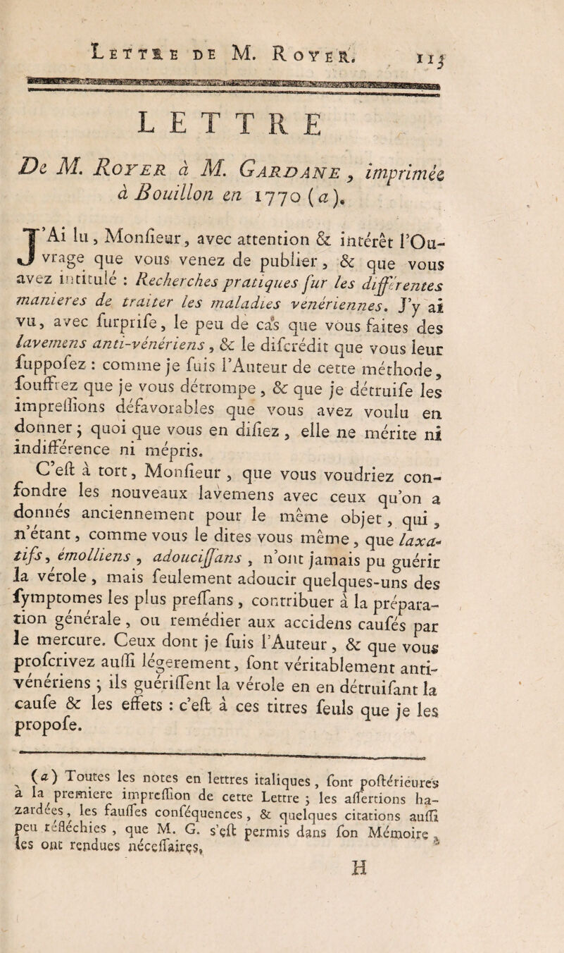 ïij LETTRE De M, Royer a M. Gard an e 9 imprimée à Bouillon en 1770 ( æ). J’Ai lu 5 Monfïear, avec attention & intérêt l’Ou¬ vrage que vous venez de publier , & que vous avez intitulé : Recherches pratiques fur les differentes maniérés de traiter les maladies vénériennes. J’y ai vu, avec furprife, le peu de cas que vous faites des lavemms anti-veneriens, & le difcredit que vous leur fuppofez . comme je fuis 1 Auteur de cette méthode, fouffrez que je vous détrompe, & que je détruife les imprefîions défavorables que vous avez voulu en donner} quoi que vous en dificz , elle ne mérite ni indifférence ni mépris. C’eft à tort, Monfîeur , que vous voudriez con¬ fondre les nouveaux lavemens avec ceux qu’on a donnés anciennement pour le même objet, qui 5 n’étant, comme vous le dites vous même, que laxa¬ tifs ^ èmolliens , adouciffans , n’ont jamais pu guérir la vérole , mais feulement adoucir quelques-uns des fymptomes les pius preffans , contribuer à la prépara¬ tion generale, ou remedier aux accidens caufés par le mercure. Ceux dont je fuis l’Auteur, & qUe vous proscrivez aulïï légèrement, font véritablement anti¬ vénériens ; ils guérilfent la vérole en en détruifant la caufe & les effets 1 c eft a ces titres feuls que je les propofe. A ( *0 Toutes les notes en lettres italiques, font poftérieures a la piemieie imprcfïion de cette Lettre 3 les aliénions ha- zardees, les faulfes conféquences , & quelques citations auffi peu réfléchies , que M. G. s’çft permis dans fon Mémoire, tes ont rendues néceffairçs» H