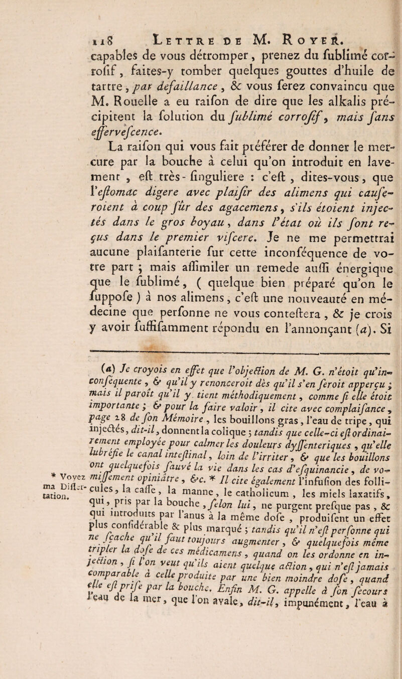 capables de vous détromper, prenez du fublimé cor- roîîf, faites-y tomber quelques gouttes d’huile de tartre , par défaillance , & vous ferez convaincu que M. Rouelle a eu raifon de dire que les alkalis pré¬ cipitent la folution du fublimé corrojif, mais fans effèrvefcence. La raifon qui vous fait préférer de donner le mer¬ cure par la bouche à, celui qu’on introduit en lave- menr , eft très - finguliere : c’eft , dites-vous, que l’ejlomac digéré avec plaïjir des alimens qui caufe- roient d coup fur des agacemens, s'ils étoient injec¬ tés dans le gros boyau, dans l’état ou ils font re¬ çus dans le premier vifcere. Je ne me permettrai aucune plaifanrerie fur cette inconféquence de vo¬ tre part ; mais aflimiler un remede aufîi énergique que le fublimé 5 ( quelque bien préparé qu’on le fuppofe ) a nos alimens, c’eft une nouveauté en mé¬ decine que perfonne ne vous conteftera , & je crois y avoir fuffifamment répondu en rannonçant (a). Si (a) Je eroyois en effet que Vobjection de M. G. détoit qu’in- conféquente & qu’il y r énoncer oit dès quil s’en fer oit apperçu j mais il par oit qu il y tient méthodiquement, comme fi elle étoit importante ; & pour la faire valoir , il cite avec complaifance , Pa8e de fon Mémoire , les bouillons gras, l’eau de tripe, qui injectes, dit-il 3donnent la colique 5 tandis que celle-défi ordinai- retffept employée pour calmer les douleurs dyJJ'enteriques , qu’elle lubrefie le canal intefiinal, loin de l’irriter , & que les bouillons ont quelquefois fauvé la vie dans les cas d’efquinancie, de vo- msk ITI mfeme.nt °P‘rm^tre , * Il cite également l’infufion des folli- Mtioa. cu es5 a caffe, la manne, le catliolicum , les miels laxatifs, qui, pris par la bouche , félon lui, ne purgent prefque pas , & qui intro uits par 1 anus à la même dofe , produifent un effet plus: confiderable & plus marqué 5 tandis qu’il n eft per fonne qui ne Jcache qu U faut toujours augmenter > & quelquefois même {riPfer laf°Je ^ ces médicamens 5 quand on les ordonne en in- je ion , Ji l on veut qu ils aient quelque attion , qui n’efl jamais comparable a celle produite par une bien moindre dofe, quand f» e cftPrife Par bouche. Enfin M, G. appelle à fon fecours *eau e a mer, que Ion avale, dit-il, impunément, l’eau à