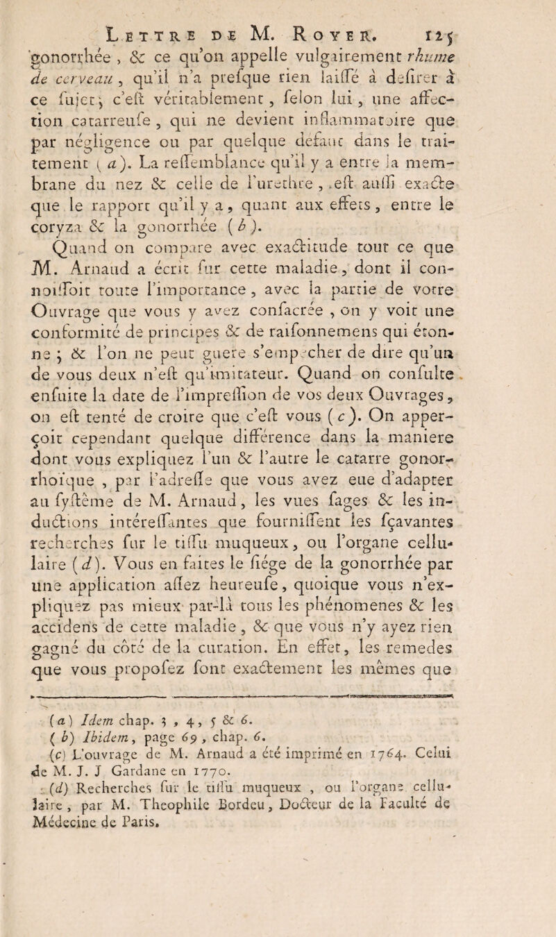 gonorrhée , 6c ce qu’on appelle vulgairement rhume de cerveau , qu’il n’a prefque rien laide à délirer a ce lujetj c’eil véritablement, félon lui, une affec¬ tion catarreufe , qui ne devient inflammataire que par négligence ou par quelque defaut dans le trai¬ tement { a). La rellemhi.an.ee qu’il y a entre la mem¬ brane du nez 6c celle de l’urethre , *ed aulli exaefe que le rapporc qu’il y a, quant aux effets, entre le coryza & la gonorrhée (h). Quand on compare avec exaéutude tout ce que M. Arnaud a écrit fur cette maladie, dont il con- notilbit toute l'importance, avec la partie de votre Ouvrage que vous y avez confacree , on y voit une conformité de principes <6c de raifonnemens qui éton¬ ne ; 6c l’on ne peut guere s’empêcher de dire qu’un de vous deux n’eft qu’imitateur. Quand on confulte enfuite la date de l’impredion de vos deux Ouvrages, on eft tenté de croire que c’ed vous (c). On apper- çoit cependant quelque différence dans la maniéré dont vous expliquez l’un 6c l’autre le catarre gonor- rhoïque , par l’adrefle que vous avez eue d’adapter au fyftème de M. x4niaud, les vues fages 6c les in- dudions intéreffantes que fournilfent les fçavantes recherches fur le tilfu muqueux, ou l’organe cellu¬ laire (d). Vous en fûtes le fiége de la gonorrhée par une application allez heureufe, quoique vous n’ex¬ pliquez pas mieux par-la tous les phénomènes 6c les accidens de cette maladie, 6c que vous n’y ayez rien o-amié du côté de la curation. En effet, les remedes que vous propofez font exactement les memes que i (a) Idem chap. $ , 4, 5 Sc 6. ( b) Ibidem, page 69 , chap. 6. (c) L’ouvrage de M. Arnaud a été imprimé en 1764. Celui <ie M. J. J Gardane en 1770. : (d) Recherches fur ie tilfu muqueux , ou l’organe cellu¬ laire , par M. Théophile Bordeu, Doéleur de la Faculté de Médecine de Paris.