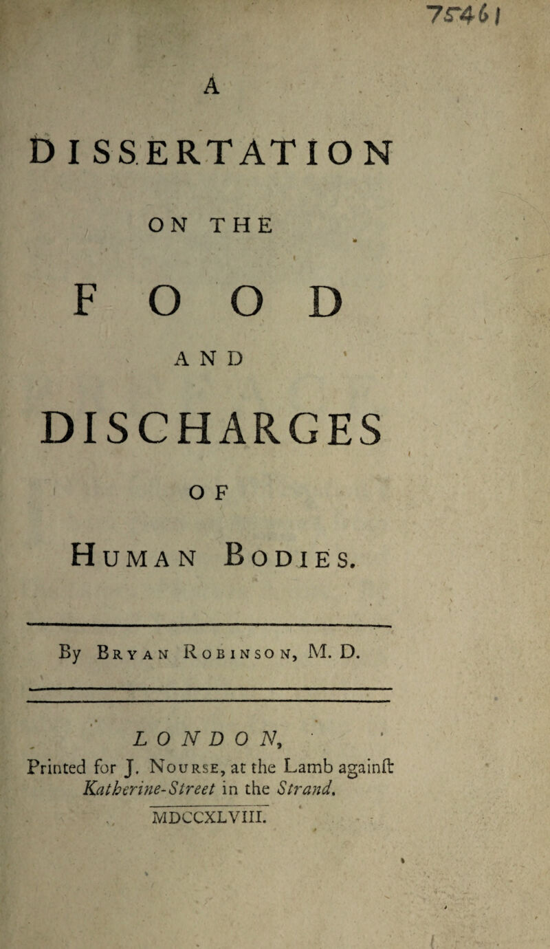 7r46| A V Dissertation O N T H E 'm I I FOOD AND DISCHARGES I OF Human Bodies. By Bryan Robinson, M. D. LONDON, Printed for J, NouRSE,atthe Lamb againit Kathcrine-Street in the Strand, MDCCXLVIII.