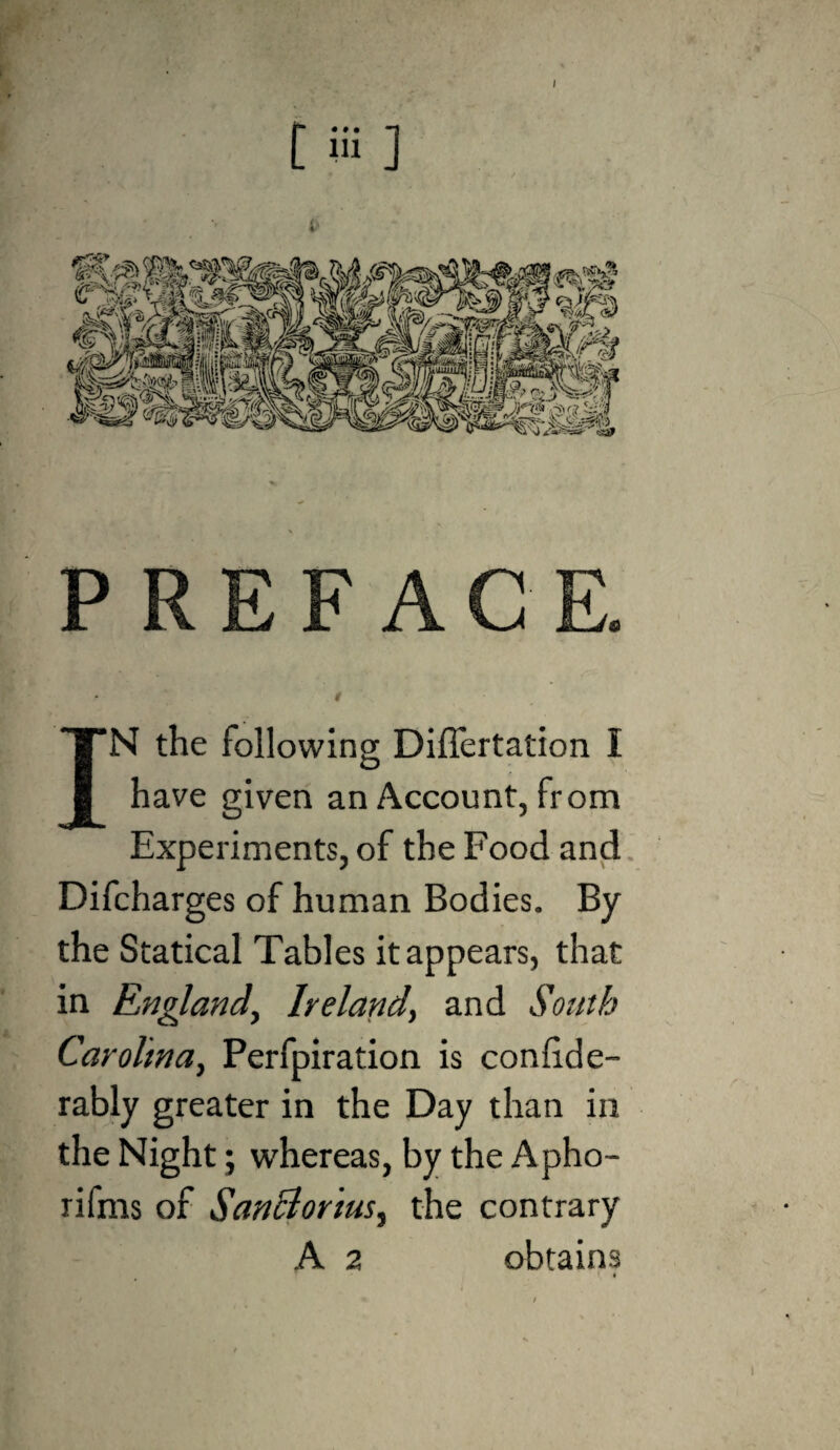 P R E F A G 0 “N the following Differtation I have given an Account, from Experiments, of the Food and Difcharges of human Bodies. By the Statical Tables it appears, that in England^ Ireland, and South Carolina, Perfpiration is conhde- rably greater in the Day than in the Night; whereas, by the Apho- rifms of SanBorius, the contrary A 2 obtains