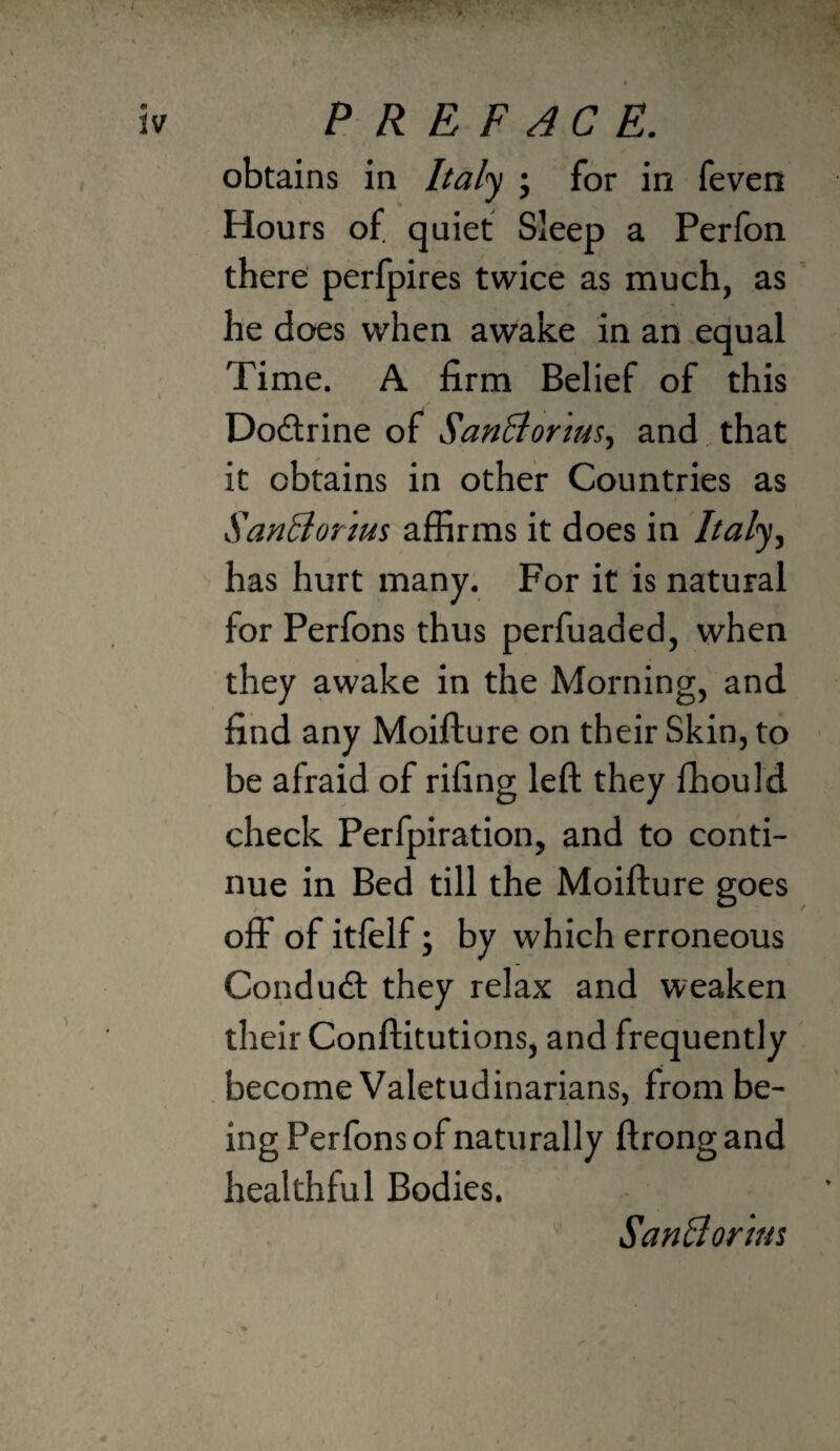 « PREFACE. obtains in Italj ; for in feven Hours of. quiet Sleep a Perfon there perfpires twice as much, as he does when awake in an equal Time. A firm Belief of this Dodrine of SanBor'ms^ and that it obtains in other Countries as SanBor 'ms affirms it does in //a/y, has hurt many. For it is natural for Perfons thus perfuaded, when they awake in the Morning, and find any Moifture on their Skin, to be afraid of rifing left they ffiould check Perfpiration, and to conti¬ nue in Bed till the Moifture goes off of itfelf; by which erroneous Condud they relax and weaken their Conftitutions, and frequently become Valetudinarians, from be¬ ing Perfons of naturally ftrong and healthful Bodies. SanAor'mt