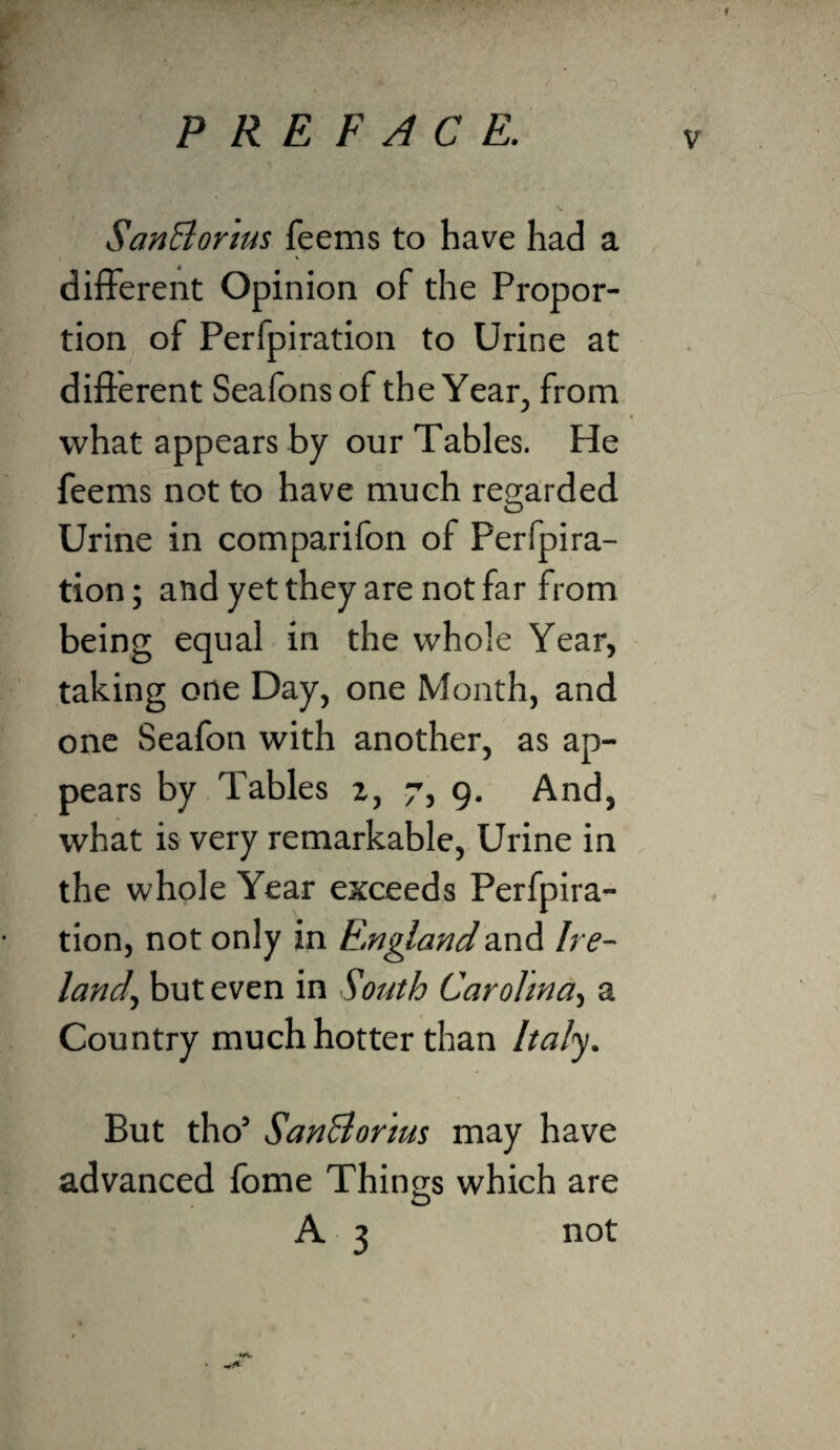 f PREFACE. SanElorius feems to have had a different Opinion of the Propor¬ tion of Perfpiration to Urine at different Seafonsof the Year, from what appears by our Tables. He feems not to have much regarded Urine in comparifon of Perfpira¬ tion ; and yet they are not far from being equal in the whole Year, taking one Day, one Month, and one Seafon with another, as ap¬ pears by Tables z, 7, 9. And, what is very remarkable. Urine in the whole Year exceeds Perfpira¬ tion, not only in E.nglandand Ire¬ land., but even in South Carolina, a Country much hotter than Italy. But tho’ SanBor'ms may have advanced fome Things which are A 3 not t f \ •