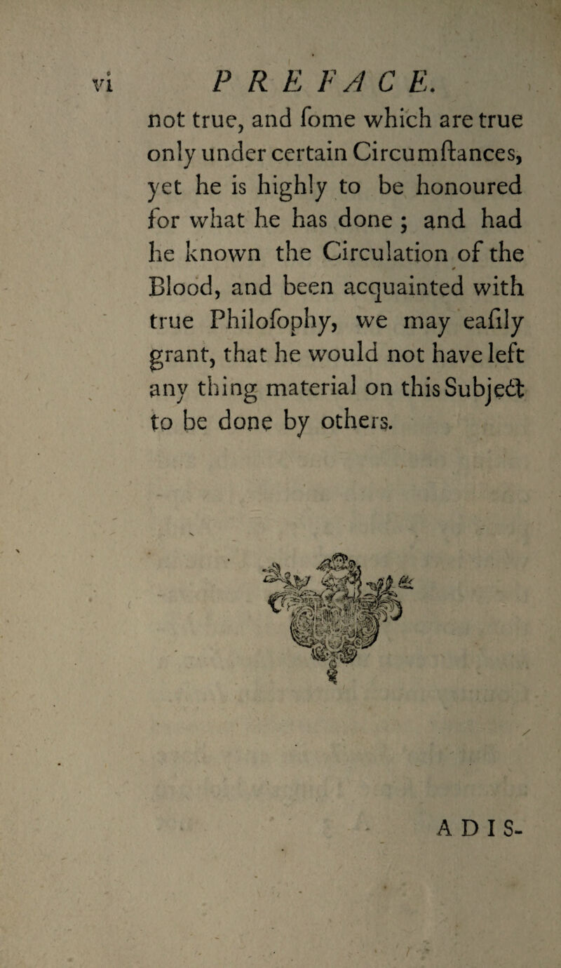 P R E EA C E. not true, and fome which are true only under certain Circumftances, yet he is highly to be honoured for what he has done ; and had he known the Circulation of the Blood, and been acquainted with true Philofophy, we may eahly grant, that he would not have left any thing material on thisSubjedf to be done by others. ADIS-