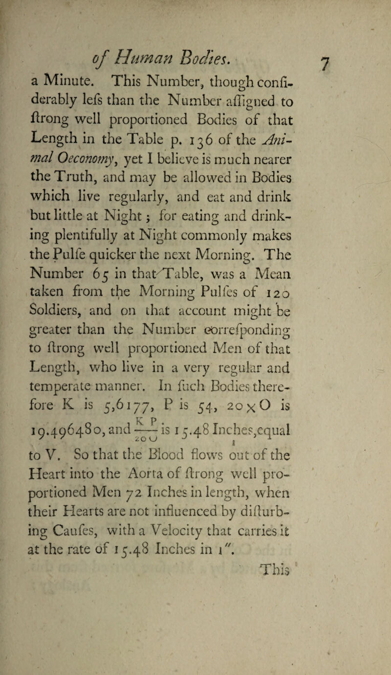 a Minute. This Number, though confi- derably lefs than the Number affigned to flrong well proportioned Bodies of that Length in the Table p. 136 of the Ai2i^ mal Oeconomyy yet I believe is much nearer the Truth, and may be allowed in Bodies which live regularly, and eat and drink but little at Night; for eating and drink¬ ing plentifully at Night commonly makes the Pulfe quicker the next Morning. The Number 65 in that^Table, was a Mean taken from the Morning Pulfes of 126 Soldiers, and on that account might be greater than the Number eorrefponding to drong well proportioned Men of that Length, who live in a very regular and temperate manner. In fcch Bodies there¬ fore K is 5,6177, P is 54, 20x0 is K P 19.496480, and -—-is 15.48 Inches,equal 20 w I to V. So that tlie Blood flows out of the Heart into the Aorta of drong well pro¬ portioned Men 72 Inches in length, when their Plearts are not influenced by didurb- ing Caufes, with a Velocity that carries it at the rate of 15.48 Inches in i. j This