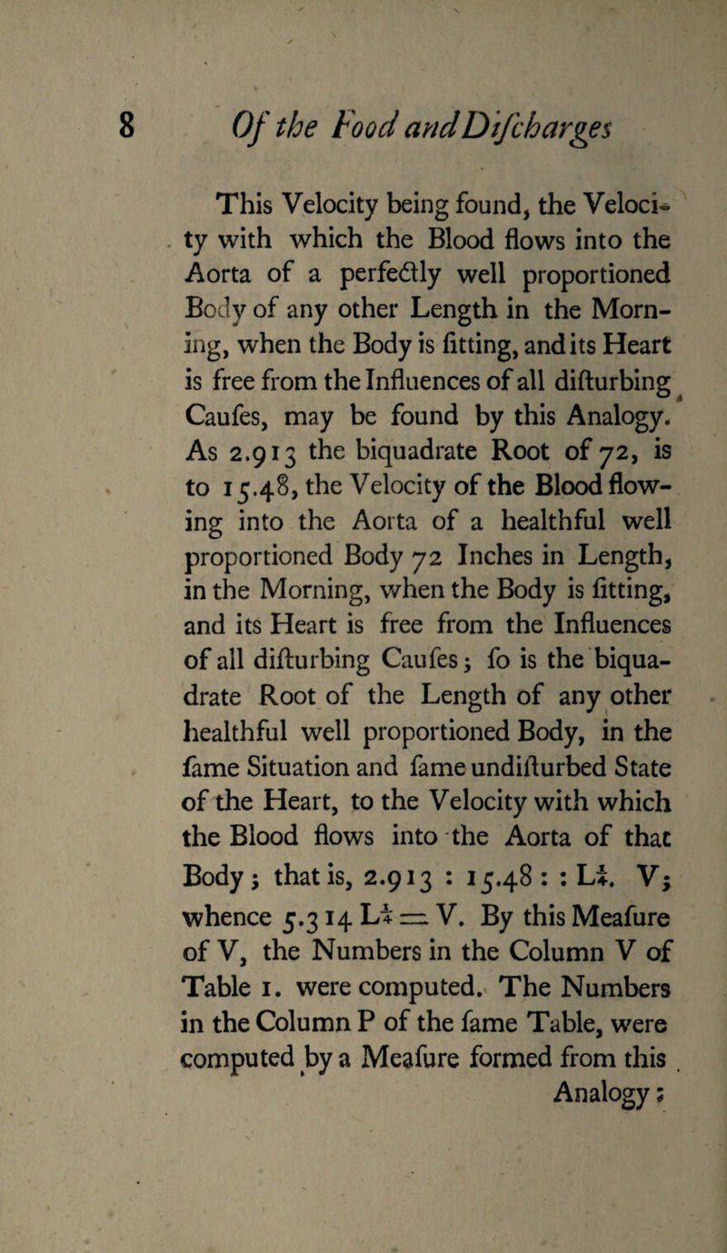 This Velocity being found, the Veloci- . ty with which the Blood flows into the Aorta of a perfedly well proportioned Body of any other Length in the Morn¬ ing, when the Body is fitting, and its Heart is free from the Influences of all difturbing^ Caufes, may be found by this Analogy* As 2.913 the biquadrate Root of 72, is to 15.48> the Velocity of the Blood flow¬ ing into the Aorta of a healthful well proportioned Body 72 Inches in Length, in the Morning, when the Body is fitting, and its Heart is free from the Influences of all difturbing Caufes; fo is the‘biqua¬ drate Root of the Length of any other healthful well proportioned Body, in the fame Situation and fame undifturbed State of the Heart, to the Velocity with which the Blood flows into the Aorta of that Body; that is, 2.913 : 15.48 : : Li. Vf whence 5.314 Li V. By this Meafure of V, the Numbers in the Column V of Table i. were computed.^ The Numbers in the Column P of the fame Table, were computed by a Meafure formed from this . Analogy;