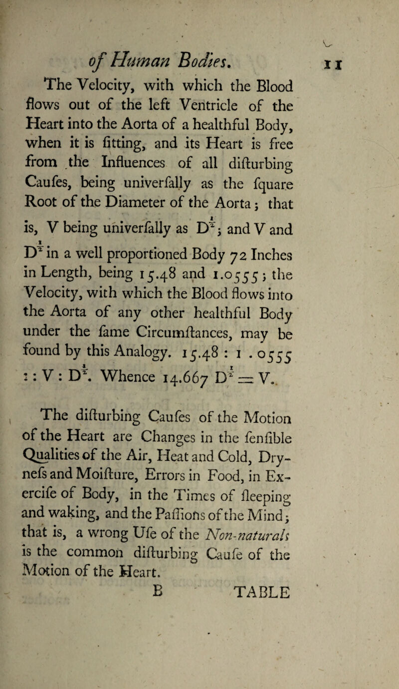 The Velocity, with which the Blood flows out of the left Ventricle of the Heart into the Aorta of a healthful Body, when it is fitting, and its Heart is free from the Influences of all dillurbing Caufes, being univerfal.ly as the fquare Root of the Diameter of the Aorta; that is, V being uhiverfally as D ^ and V and I in a well proportioned Body 72 Inches in Length, being 15.48 and 1.0555; the Velocity, with which the Blood flows into the Aorta of any other healthful Body under the fame Circumftances, may be found by this Analogy. 15.48 : i .0555 :: V : D*. Whence 14.667 = V.. The difturbing Caufes of the Motion of the Heart are Changes in the fenfible Qualities of the Air, Heat and Cold, Dry- nefs and Moifture, Errors in Food, in Ex- ercife of Body, in the Times of fleeping and waking, and the Paffiofis of the Mind; that is, a wrong Ule of the Non-naturah is the common difturbing Caufe of the Motion of the Heart. V