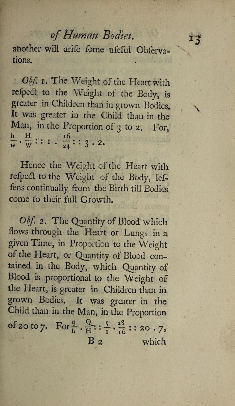 another will arife fome ufeful Obferva- tions. Obf. I. The Weight ,of the Heart with refpca to the Weight of the Body, is greater in Children than in grown Bodies, It was greater in the Child than in the Man, in the Proportion of 3 to 2. For^ ' h H . 16 w * w • • ^ • 24 * • 3 • Hence the Weight of the Heart with refpedl to the Weight of the Body, lef- fens continually from the Birth till Bodies, come to their full Growth. , Obf 2. The Q^ntity of Blood which flows through the Heart or Lungs in a given Time, in Proportion to the Weight of the Heart, or Quantity of Blood con¬ tained in the Body, which Quantity of Blood is proportional to the W^eight of the Heart, is greater in Children than in grown Bodies. It was greater in the Child than in the Man, in the Proportion of 20 to 7* For — 20 1