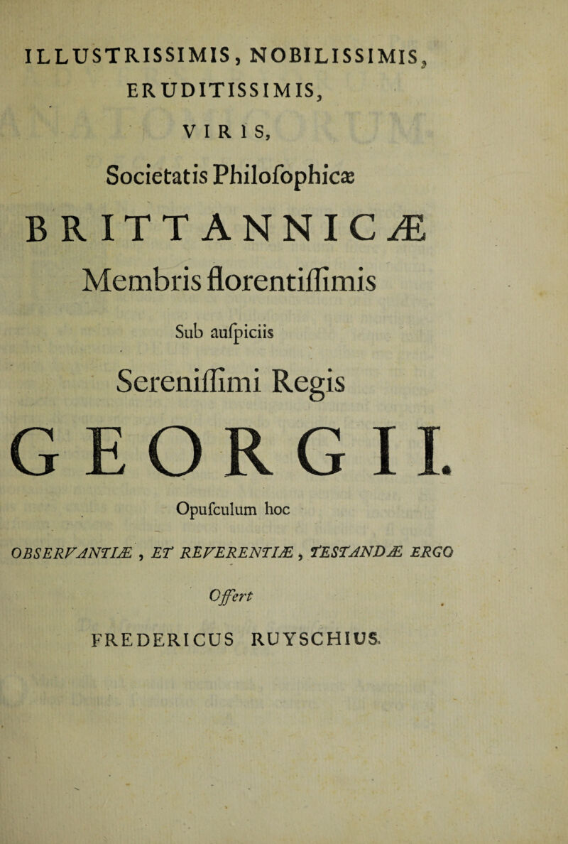 ILLUSTRISSIMIS, NOBILISSIMIS, ERUDITISSIMIS, VIRIS, Societatis Philofophic^ B R ITT ANNICiE Membris florentillimis Sub aufpiciis Sereniffimi Regis Opufculum hoc OBSERVANTIA , ET REFERENTIA , TESTANDA ERGO Offert FREDERICUS RUYSCHIUS