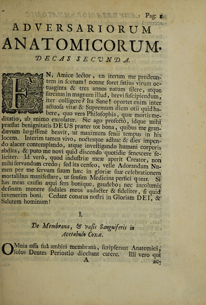 f > Pag: * ADVERSARIORUM ANATOMICORUM- T> E C A 3 S E C‘V N 2) A. /. ■v N} Amice lcdor 3 en iterum me prodeun¬ tem in fcenam! nonne foret fatius virum oc- tuaginta & tres annos natum filere, atque farcinas in magnum illud, brevi fufcipiendum, iter colligere ? Ita Sane ! oportet enim inter aduofa vitae & Supremum diem otii quid ha- . bere, quo vera Philofophia, quaemortisme- ditatio, ab animo excolatur. Sic ago profedo, idque mihi praeftat benignitatis DEUS praeter tot bona, quibus me gran¬ daevum largiffime beavit,.ut maximum fenii tempus in his locem. Intenm tamen vivo, nodesque adhuc & dies impen- do alacer contemplando, atque inveitigando humani corporis abdita, & puto me novi quid discendo quotidie fenescere fe- Imiter. Id vero, quod induftriae meae aperit Creator, non mihifervandum credo; fed ita cenfeo, velle Adorandum Nu- men per me fervum fuum h$c In gloriae fu® celebrationem moi talibus manifeftare, ut fenfim Medicina perfici queat. Si has meas caufas aequi fers bonique, gaudebo; nec incolumis deftnam monere fodales meos audafter & fideliter, fi quid invenerim boni. Cedant conatus noltri in Gloriam DEI, & salutem hominum' I. T>e Membrana, & Va/is S anguiferis m :, Acetabulo Coxa. lolos Dentes Periostio dicebant carere. Illi vero qui