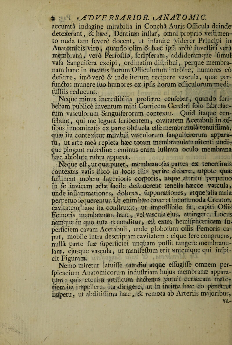 * :? i:l ^AT)VE RSARIOR. lANATOMIC. accurata indagine mirabilia in Conchi Auris Officula deinde detexerant, &haec, Dentium inftar, omni proprio veflimen- to nuda tam fevere docent, ut infanire {viderer Principi in Anatomicis viro, quando olim & haec ipfa arfte inveftiri vera membrana, vero Perioftio, fcripferam, addideramque fimul vafa Sanguifera excipi, ordinatim diftribui, perque membra¬ nam hanc in meatus horum Ofliculorum introire, humores eo deferre, imo vero & mde iterum recipere vascula, quae per- funftos munere fuo humores ex ipfis horum ofliculorum medi¬ tulliis reducunt. Neque minus incredibilia proferre cenfebar, quando fcri- bebam publice inventum mihi Corticem Cerebri folo fabrefac¬ tum vasculorum Sanguiferorutn contextu. Quid itaque cen- febunt, qui me legunt fcribentem, cavitatem Acetabuli in of- fibus innominatis ex parte obdufta effe membranula tenuiffima, quae ita contexitur mirabili vasculorum fanguiferorum appara¬ tu , ut arte mea repleta haec totam membranulam nitenti undiT que pingant rubedine : eminus enim luflrata oculo membrana haec abfolute rubra apparet. Neque eft, ut quis putet, membra no fas partes ex tenerrimis contextas vafis ilico in locis illis perire debere, utpote quae fuftinent molem fuperioris corporis, atque attritu perpetuo In fe invicem atflse facile deftruerent tenella haecce vascula, unde inflammationes*, dolores, fuppurationes , atque'alia mala perpetuo fequerentur. Ut enim haec caveret incommoda Creator, cavitatem /hanc ita conflruxit, ut impoflibile fit, capiti Offis Femoris membranam hanc , vel vascula ejus , attingere. Locus namque in quo tuta reconditur, ell extra hemifphoericam fu- perficiem cavam Acetabuli, unde globofum offis Femoris ca¬ put, mobile intra descriptam cavitatem : eique fere congruens, nulla parte fuac fuperficiei unquam poffit tangere membranu¬ lam, ejusque vascula, ut manifeflum erit unicuique qui inipi- cit Figuram, v. , / * ui j Nemo miretur latui fle tamdiu atque effugi fle omnem per- fpfcacium Anatomicorum induftriam hujus membranae appara¬ tum : quis etenim artificum hadlenus potuit ceraceam mate¬ riem ita impellere, ita dirigere., ut in intima haec eo penetret Impetu, ut abditiffima haec, & remota ab Arteriis majoribus.