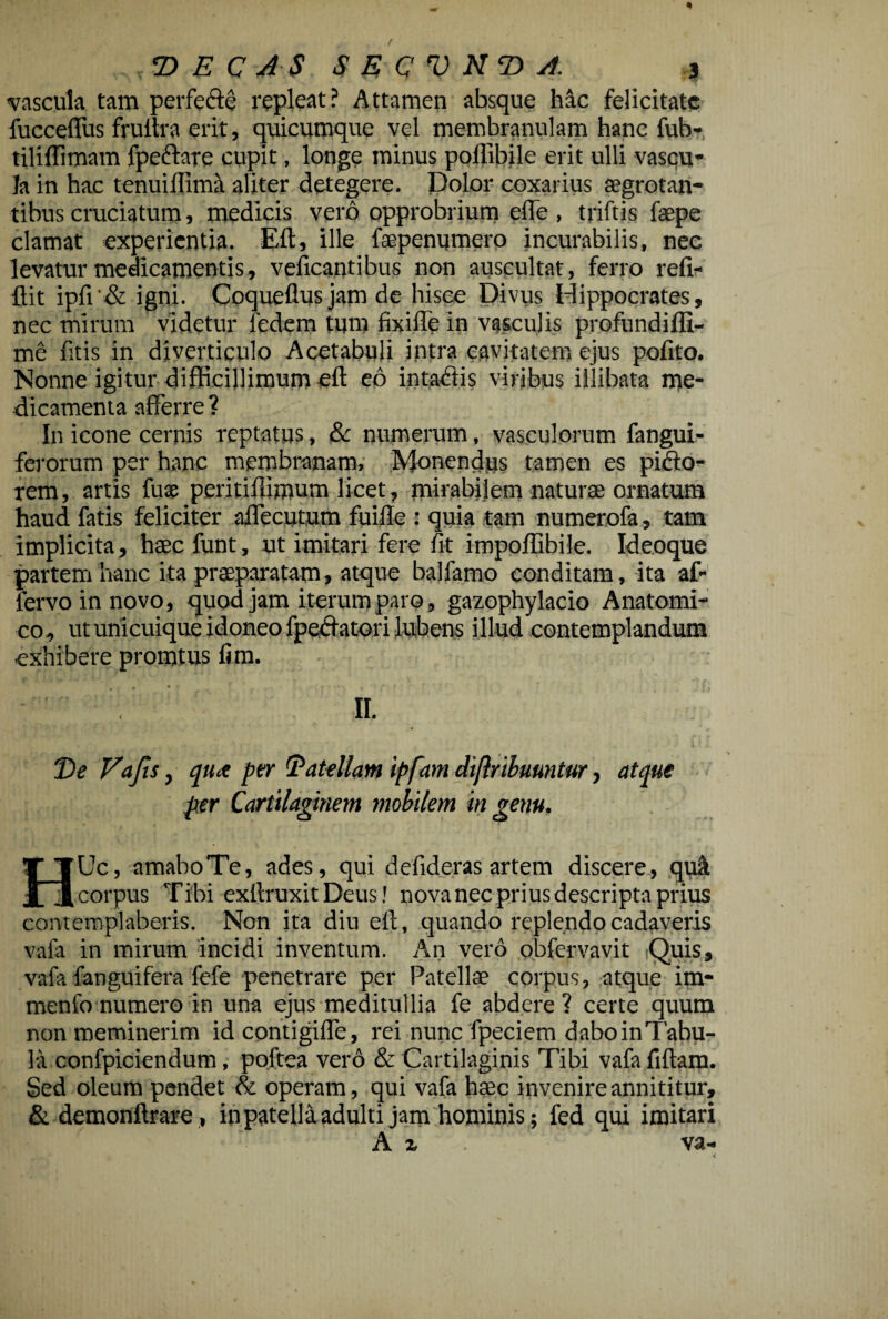 vascula tam perfedte repleat? Attamen absque hac felicitate fucceffus frultra erit, quicumque vel membranulam hanc fub- tiliffimam fpeftare cupit, longe minus pollibile erit ulli vascu¬ la in hac tenuiflima aliter detegere. Dolor coxarius segrotan- tibus cruciatum, medicis vero opprobrium effe , triftis faepe clamat experientia. Eft, ille faepenumero incurabilis, nec levatur medicamentis, veficantibus non auscultat, ferro refi- ftit ipfi'& igni. Coqueflusjam de hisce Divus Hippocrates, nec mirum videtur iedem tum fixiffe in vasculis profundiffi- me fitis in diverticulo Acetabuli intra cavitatem ejus pofito. Nonne igitur difficillimum eft eo intatftis viribus illibata me¬ dicamenta afferre ? In icone cernis reptatus, & numerum, vasculorum fangui- ferorum per hanc membranam. Monendus tamen es pifto- rem, artis fuse peritiftimum licet, mirabilem naturae ornatum haud fatis feliciter allocutum fuifte : quia tam numerofa, tam implicita, haec funt, ut imitari fere fit impoftibile. Ideoque partem hanc ita praeparatam, atque balfamo conditam, ita af- fervo in novo, quod jam iterum paro, gazophylacio Anatomi¬ co, ut unicuique idoneo fpedfatori lubens illud contemplandum exhibere promtus lim. II. De Vajis, qux per Datellam ipfam diflribuuntur, atque per Cartilaginem mobilem in genu. T TUc, amaboTe, ades, qui defideras artem discere, quit JL ii corpus Tibi exftruxit Deus! nova nec prius descripta prius contemplaberis. Non ita diu eft, quando replendo cadaveris vafa in mirum incidi inventum. An vero obfervavit Quis, vafa fanguifera fefe penetrare per Patellae corpus, atque im- menfo numero in una ejus meditullia fe abdere? certe quum non meminerim id contigifle, rei nunc fpeciem daboinTabu- 3a confpiciendum, poftea vero & Cartilaginis Tibi vafafiftam. Sed oleum pendet & operam, qui vafa haec invenire annititur, & demonftrare, in patella adulti jam hominis; fed qui imitari A % va- <