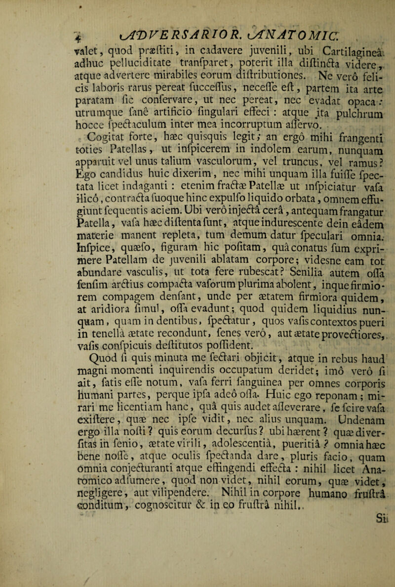 valet, quod praediti, in cadavere juvenili, ubi Cartilaginea, adliuc pelluciditate tranfparet, poterit illa diftinfta videre, atque advertere mirabiles eorum diilributiones. Ne vero feli¬ cis laboris rarus pereat fucceffus, neceffe eff , partem ita arte paratam fic confervare, ut nec pereat, nec evadat opaca.- utrumque fane artificio fingulari effeci : atque jta pulchrum hocce lpeCtaculum inter mea incorruptum affervo. Cogitat forte, haec quisquis legit; an ergo mihi frangenti toties Patellas, ut infpicerem in indolem earum, nunquam apparuit vel unus talium vasculorum, vel truncus, vel ramus? Ego candidus huic dixerim, nec mihi unquam illa fuiffe fpec- tata licet indaganti: etenim fradiae Patellae ut infpiciatur vafa ilico, contradia fuoque hinc expulfo liquido orbata, omnem effu¬ giunt fequentis aciem. Ubi vero injecta cera, antequam frangatur Patella, vafa haec diffentafunt, atque indurescente dein eadem materie manent repleta, tum demum datur fpeculari omnia. Infpice, quaefo, figuram hic pofitam, qua conatus fum expri¬ mere Patellam de juvenili ablatam corpore; videsne eam tot abundare vasculis, ut tota fere rubescat? Senilia autem offa fenfim arctius compacta vaforum plurima abolent, inque firmio¬ rem compagem denfant, unde per aetatem firmiora quidem, at aridiora fimul, offa evadunt; quod quidem liquidius nun¬ quam, quam in dentibus, fpeftatur, quos vafiscontextos pueri in tenella aetate recondunt, fenesvero, aut aetate provedtiores,. vafis confpicuis deffitutos poffident. Quod fi quis minuta me fedtari objicit , atque in rebus haud magni momenti inquirendis occupatum deridet; imo vero fi ait, fatis effe notum, vafa ferri fanguinea per omnes corporis humani partes, perque ipfa adeo offa. Huic ego reponam ; mi¬ rari me licentiam hanc, qua quis audetafleverare, fefcirevafa exiftere, qu® nec ipfe vidit, nec alius unquam. Undenam ergo illa noffi? quis eorum decurfus? ubi haerent? quaediver- fitas in fenio, aetate virili, adolescentia, pueritia? omniahaec bene nolle, atque oculis fpechnda dare, pluris facio, quam omnia conjecturanti atque effingendi effedia : nihil licet Ana¬ tomico ad lumere, quod non videt, nihil eorum, quae videt, negligere, aut vilipendere. Nihil in corpore humano fruftri conditum,- cognoscitur & in eo fruftra nihil.. Si.