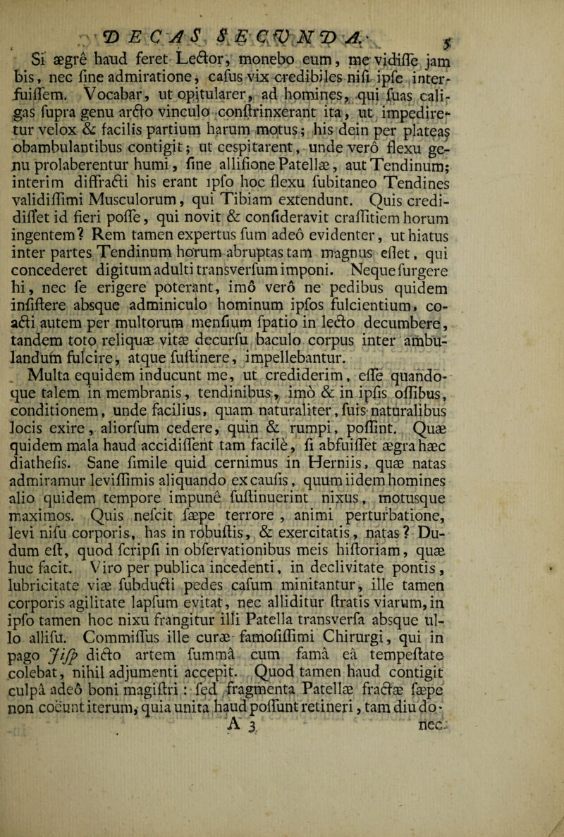 'DECAS SE CW JfD A. < Si aegre haud feret Lector, monebo eum, me vidifle jam bis, nec fine admiratione, cafus vix credibiles nifi ipfe inter- fuiflem. Vocabar, ut opitularer, ad homines, qui fuas cali¬ gas fupra genu ardo vinculo conflrinxerant ita, ut impediren¬ tur velox & facilis partium harum motus; his dein per platea? obambulantibus contigit; ut cespitarent, unde vero flexu ge¬ nu prolaberentur humi, fine allifione Patellae, aut Tendinum; interim diffradi his erant lpfo hoc flexu fubitaneo Tendines validiflimi Musculorum, qui Tibiam extendunt. Quis credi- diffet id fieri pofle, qui novit & confideravit craflitiem horum ingentem? Rem tamen expertus fum adeo evidenter, ut hiatus inter partes Tendinum horum abruptas tam magnus eflet, qui concederet digitum adulti transverfum imponi. Neque furgere hi, nec fe erigere poterant, imo vero ne pedibus quidem infiftere absque adminiculo hominum ipfos fulcientium, co- adi autem per multorum menfium fpatio in ledo decumbere , tandem toto reliquae vitse decurfu baculo corpus inter ambu¬ landum fulcire, atque fuftinere, impellebantur. Multa equidem inducunt me, ut crediderim, effe quando¬ que talem in membranis, tendinibus, imo & in ipfis oflibus, conditionem, unde facilius, quam naturaliter,fuis naturalibus locis exire, aliorfum cedere, quin & rumpi, poffint. Quae quidem mala haud accidiflent tam facile, fi abfuiflet aegra haec diathefis. Sane fimile quid cernimus in Herniis, quae natas admiramur leviflimis aliquando ex caulis, quum iidem homines alio quidem tempore impune fuftinuerint nixus, motusque maximos. Quis nefcit faepe terrore , animi perturbatione, levi nifu corporis, has in robuftis, & exercitatis, natas ? Du- dum eff, quod fcripfi in obfervationibus meis hiftoriam, quae huc facit. Viro per publica incedenti, in declivitate pontis, lubricitate viae fubdudi pedes cafum minitantur, ille tamen corporis agilitate lapfum evitat, nec alliditur ftratis viarum,in ipfo tamen hoc nixu frangitur illi Patella transverfa absque ul¬ lo allifu. Commifliis ille curae famofiffimi Chirurgi, qui in pago Ji/p dido artem fummL cum fama ea tempeftate- colebat, nihil adjumenti accepit. Quod tamen haud contigit culpa adeo boni magiftri: fed fragmenta Patellae fradae faspe non coeunt iterum, quia unita haud poliunt retineri, tam diu do- A 3. ^ nec. ■ « — *