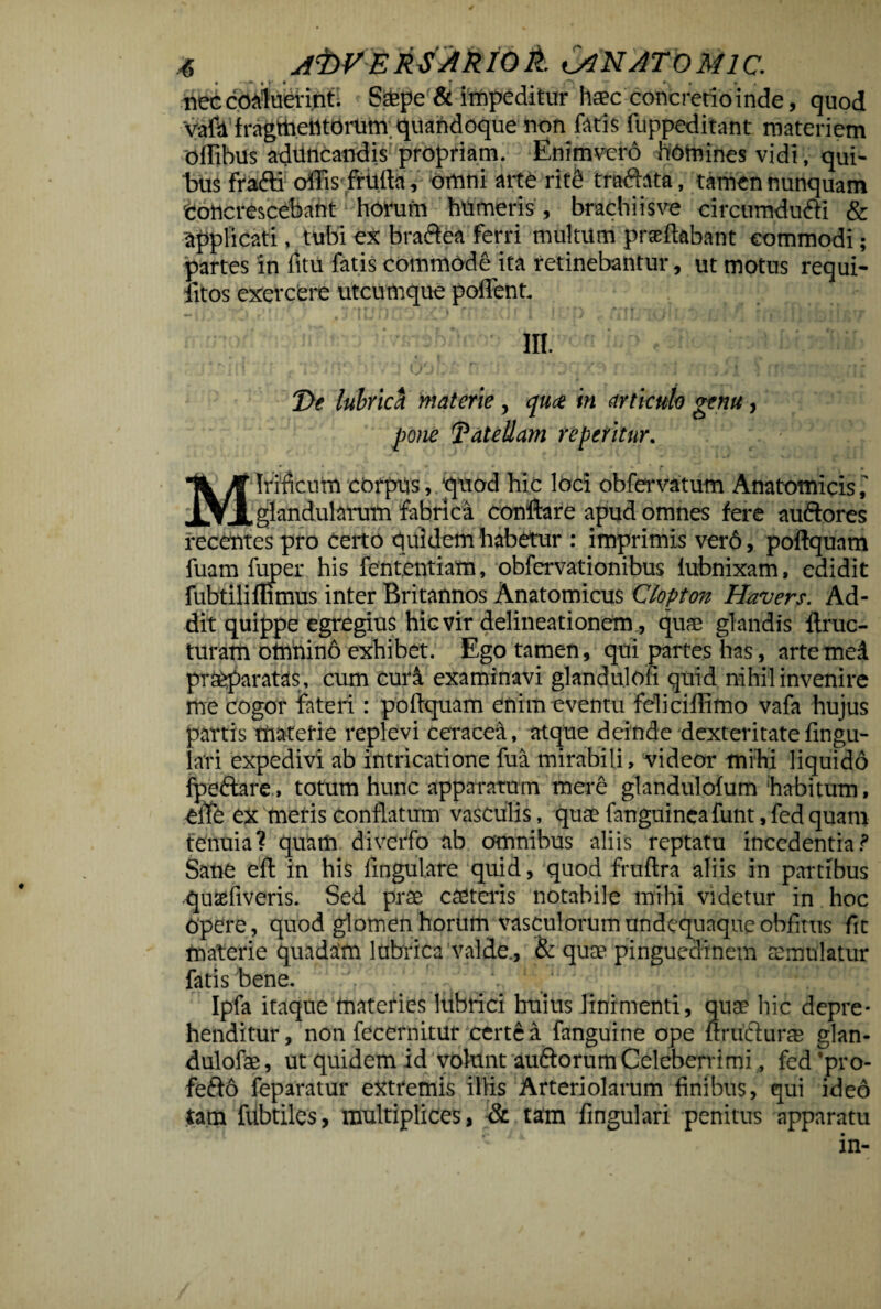 nec coaluerint; Saepe & impeditur haec concretio inde, quod Vafa fragmentorum, quandoque non fatis fuppeditant materiem ofllbus adrincandis propriam. Enimvero homines vidi, qui¬ bus frafti offis frUfla, omni arte ritfi tradhta, tamen nunquam 'concrescebant horum humeris , brachiisve circumdufti & applicati, tubi ex bractea ferri multum praedabant commodi; partes in fttu fatis commode ita retinebantur, ut motus requi- fitos exercere utcumque pollent. m. T>e lubrici materie, qtue in articulo genu, pone TateUam repetitur. Irificum corpus, ‘quod hic loci obfervatum Anatomicis glandularum fabrica conflare apud omnes fere auftores recentes pro certo quidem habetur : imprimis ver6, poftquam fuam fuper his fententiam, obfervationibus fubnixam, edidit fubtiliffimus inter Britannos Anatomicus Clopton Havers. Ad¬ dit quippe egregius Wg vir delineationem, quae glandis ftruc- turam omnino exhibet. Ego tamen, qui partes has, artcmcd praeparatas, cum curd examinavi glandulofi quid nihil invenire me cogor fateri: poftquam enim eventu feli ciflimo vafa hujus partis materie replevi ceracea, atque deinde dexteritate lingu¬ lari expedivi ab intricatione fua mirabili, videor mihi liquido fpe&are, totum hunc apparatum mere glandulofum habitum, elfe ex meris conflatum vasculis, quae fanguineafunt, fed quam tenuia? quam diverfo ab omnibus aliis reptatu incedentia? Sane eft in his lingulare quid, quod fruftra aliis in partibus quxftveris. Sed prae c asteris notabile mihi videtur in hoc Opere, quod glomen horumi vasculorumondequaqueobfitus fit materie quadam lubrica valde., & qute pinguedinem aemulatur fatis bene. Ipfa itaque materies lubrici huius linimenti, quae hic depre¬ henditur , non fecernitur certe a fanguine ope ftrufturte glan- dulofae, ut quidem id volunt au&orum Celeberrimi, fed’pro- fefto feparatur extremis iliis Arteriolarum finibus, qui ideo tam fubtiles, multiplices, & tam fingulari penitus apparatu in-