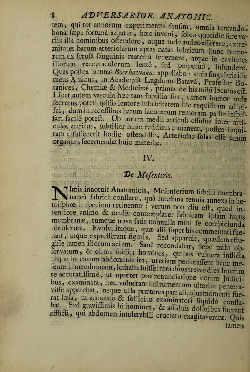 'emf qui tot annorum experimentis fenfim, omnia tentando. bona faepe fortuna adjutus, haec inveni, foleo quotidie fere va¬ nis illa hominibus oftendere, atque inde audeo atterere extre¬ mitates harum arteriolarum aptas natas lubricum hunc humo¬ rem ex ferofa fanguinis materia fecernere, atque in cavitates illorum receptaculorum lente, fed perpetuo, infundere. •Quaspoftea lacunasBoerhavianas appellabo : quiafingularWlle meus Amicus, in Academi^ Lugduno-Batava, Profellor Bo- tanices, Chemiae & Medicinae, primus de his mihi locutus eft Licet autem vascula hxc tam fubtilia fint, tamen humor inde fecretus pqteft fpitto lentore lubricitatem hic requifitam adipi- fci , dum in nceffibus harum lacunarum remoram paflus infpif- Jari facile poteit. Ubi autem medii articuli effufus inter arti culos attritus, lubtilior hunc redditus, maneat, poftea' inani' ram; fuftecent hodie oftendifle, Arteriolas folas elTe unum ^organum lecernendx huic materi®. ' : ;; r r>r E)e Mefenterio. * I/.. U 4 i ■ i . — • » . 0 A. \ . ■ • 1 j ^>1 J i j Nimis innotuit Anatomicis, Mefenterium fubtili membra¬ nacea fabrica conflare, qua inteflina tenuia annexa in he- milphoern fpeciem retinentur: verum non diu eft, quod in¬ tentiore animo & oculis contemplarer fabricam ipfam huius membranae, tumque nova fatis nonnulla mihi fe confpiciunda obtulerunt. Evolvi itaque, quae alii fuper his commentati fue¬ rant atque expreflerant figuris. Sed apparuit, qusedameffu- gifle tamen illorum aciem. Sang recondabar, fepe mihi oh fervatum, & olinu fuifle; homines, quibus vufnera inflicla utque in cavum abdominis ita, ut etiam perforafTent hanc me- fenteru membranam, lethalia fuifle iritra duos tresve dies Interim reaccuratiflime, ut oportet pro renunciatione coram Tudici- bus, examinata, nec vulneranslnllrumentum ulterius penetra- viffe apparebat, neque ullaj praeterea pars alicujus momenti fue- utliMtaccurato&follicito examinatori liquido conlta- b* :,Sed ?ra,VI,ffim,S hl homines, & attiduis doloribus fuerant aiflidi, qui abdomen intolerabili cruciatu exagitaverant. Qds tamen