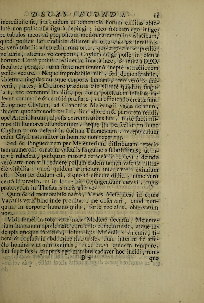 incredibile fit, ita quidem ut tomentofa horum exilitas abfo- lute non pofiit ulla figura depingi : ideo folebam ego infige¬ re tubulos meos ad propofitum modoenarratum in vas lacteum, quod pollicis lati eraffide diftaret ab ortu ejus ex Intellinis. Si vero fubtilis adeo eit horum ortu , quis ergo credat preffio- ne aeris , alterius ve corporis, Chylum adigi polle in ofcula horum? Certe potius crediderim innata haec, & infima DEO, facultate peragi, quam forte non omnino inepte attractionem polles vocare. Neque improbabile mihi, fed demonitrabile, videtur, fingulas quasque corporis humani imo vero & lini¬ verit, partes, Creatore praeditas clle virtute qiiad-am fingu- lari, nec communi ita aliis, per quam! potettatem infulam va¬ leant commode decerto id praffiare , cui efficiendo creatae funt. Et opinor Chylurn, ad Glandulas Mefentyii vagas delatum, ibidem quodammodo perfici, limpidiorem & puriorem reddi, ope‘Arteriolarum pulpofis extremitatibus filis, forte fiibtililii-' mos illi humores afiundentium; atque ita perfectiorem hunc Chylum porro deferri in dudlum Thoracicum : receptaculum enim Chyli naturaliter in homine non reperitur. Sed & Pinguedinem per Mefenterium diftributam reperio tam numerofis ornatam vafculis fanguineis fubtilillimis, ut in¬ tegre rubefeat, poflquam materiaceracettillareplevi .• deinde vero arte non vili reddere polium eadem tamen vafcula diftin- fte vifibilia : quod quidem artificium inter esetera eximium efl, Non ita dudum ett, a quo id efficere didici , nunc vero- certo id praeito, ut in Icone hic depingendum curavi , cujus prototypon in Thefauris meis afiervo. ■ Quin & id memorabile narro , Venas Meferiiicas in equis Valvulis veris*hinc inde prteditas a me obfervari , quod nun¬ quam in corpore humano mihi , forte nec aliis, obfervatura novi. - Vidi femel in toto vite mea* Mediem decurfu , Mefente¬ rium humanum apollemafe purulento comptu ruisfe, atque in¬ de ipfa quoque intellina , foluta litis Meferaicis vinculis, li¬ bera & confula in abdomine ilufluasfe, dum interim fic afle- fto homini vita nihi lominus, licet brevi quidem tempore, luit fuperftes : propriis ego manibus cadaver hoc incidi, rem- B i que - * » < 1 f T • t ^ ' i r • *«