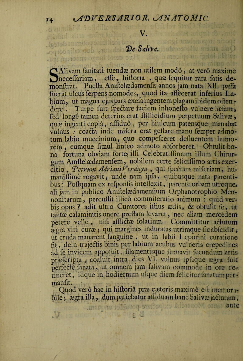 V. Xte Saliva. SAlivam fanitati tuendae non utilem modo, at vero maxime neceflariam , efle, hiftona , quae fequitur rara fatis de- monftrat. Puella Amftelaedamenfis annos jam nata XII. palla fuerat ulcus ferpens nomodes, quod ita affecerat inferius La¬ bium, ut magna ej-us pars exefa ingentem plagam ibidem offen¬ deret. Turpe fuit fpeftare faciem inhonefto vulnere laefam, fed longe tamen deterius erat llillicidium perpetuum Salivae , quae ingenti copia, afliduo , per hiulcum patensque manabat vulnus : coacta inde mifera erat geftare manu femper admo¬ tum labio muccinium, quo compefceret defluentem humo¬ rem , eumque flmul linteo admoto abforberet. Obtulit bo¬ na fortuna obviam fortem illi Celebratiflimum illum Chirur¬ gum Amftelaedamenfem, nobilem certe feliciflimo artis exer¬ citio , Tetrum AdrianiVerduyn , qui fpeftans miferiam, hu- maniflime rogavit, unde nam ipfa, quibusque nata parenti¬ bus? Poflquam ex refponfis intellexit, parente orbam utroque, ali jam in publico Amitelaedamenfium Orphanotrophio Men- nonitarum, percuflit illico commileratio animum : quid ver¬ bis opus ? adit ultro Curatores illius aedis, & obtulit fe, ut tantae, calamitatis onere preflam levaret, nec aliam mercedem petere velle , nifi affliftae folatium. Committitur a&utum aegra viri curae; qui margines induratas utrimque ficabfcidir, ut cruda manarent fanguine , ut in labii Leporini curatione fit, dein traje&is binis perlabium acubus vulneris crepedines ad fe invicem appofuit, filamentisque firmavit fecundum artis praefcripta , coaluit intra dies VI. vulnus ipfaque aegra fuit perfefte fanata, ut omnem jam falivam commode in ore re¬ tineret, idque in hodiernum ufque diem feliciter lanatum per- manfit. r , , ; : . • 7 r* ••*=/> a» ;.i p*~:; Quod vero hac in hifloria prae ceteris maximi efl metror.i- bile; aegra illa, dumpatiebatur affiduam hanc Salivaejaduram, 'i; - v ante