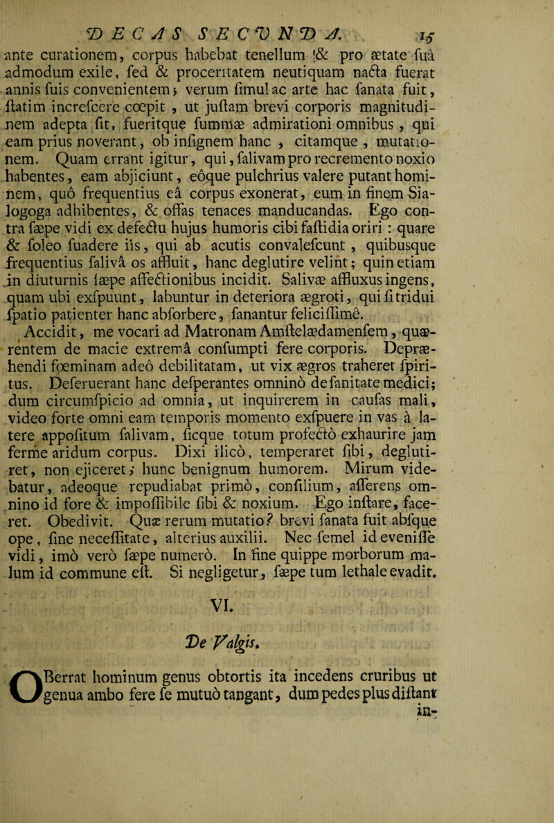 ante curationem, corpus habebat tenellum '& pro setate fua admodum exile, fed & proceritatem neutiquam na&a fuerat annis fuis convenientem 3 verum fimul ac arte hac fanata fuit, ftatim increfcere coepit , ut juftam brevi corporis magnitudi¬ nem adepta fit, fueritque fummae admirationi omnibus , qui eam prius noverant, ob infignem hanc , citamque , mutatio¬ nem. Quam errant igitur, qui, falivam pro recremento noxio habentes, eam abjiciunt, eoque pulchrius valere putant homi¬ nem, quo frequentius ea corpus exonerat, eum in finem Sia- logoga adhibentes, & offas tenaces manducandas. Ego con¬ tra faepe vidi ex defedfu hujus humoris cibi faftidia oriri : quare & foleo fuadere iis, qui ab acutis convalefcunt , quibusque frequentius faliva os affluit, hanc deglutire velint; quin etiam .in diuturnis lsepe affeftionibus incidit. Salivae affluxusingens, quam ubi exfpuunt, labuntur in deteriora aegroti, qui fi tridui fpatio patienter hanc abforbere, fanantur feliciffime. Accidit, me vocari ad Matronam Amftelaedamenfem, quae¬ rentem de macie extrema confumpti fere corporis. Depre¬ hendi foeminam adeo debilitatam, ut vix aegros traheret fpiri- tus. Deferuerant hanc defperantes omnino defanitate medici; dum circumfpicio ad omnia, ut inquirerem in caufas mali, video forte omni eam temporis momento exfpuere in vas a la¬ tere appofitum falivam, ficque totum profecto exhaurire jam ferme aridum corpus. Dixi ilico, temperaret fibi, degluti- ret, non ejiceret y hunc benignum humorem. Mirum vide¬ batur, adeoque repudiabat primo, confilium, afferens om¬ nino id fore & impoffibile fibi & noxium. Ego inflare, face¬ ret. Obedivit. Quae rerum mutatio? brevi fanata fuit abfque ope, fine neceffitate, alterius auxilii. Nec femel ideveniffe vidi, im6 vero faepe numero. In fine quippe morborum ma¬ lum id commune elt. Si negligetur, faepe tum lethale evadit. VI. De Valgis. OBerrat hominum genus obtortis ita incedens cruribus ut genua ambo fere fe mutuo tangant, dum pedes plus diflant