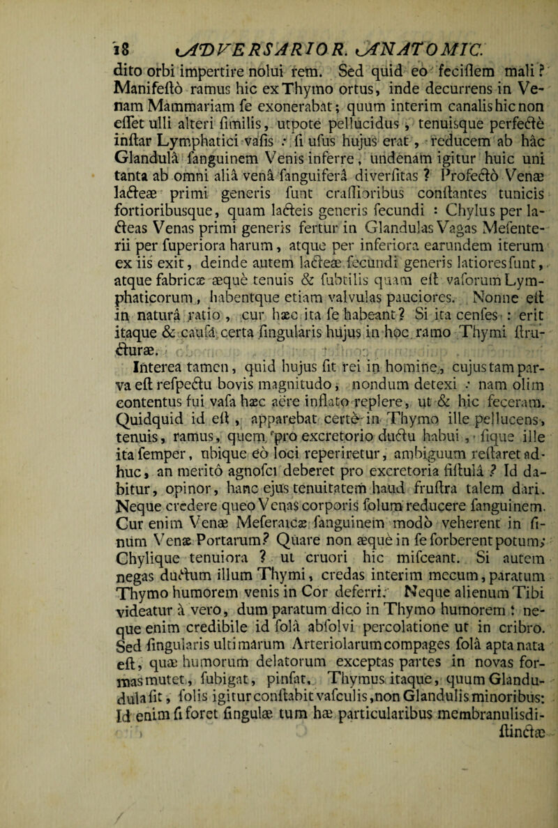 dito orbi impertire nolui rem. Sed quid eo feciflem mali? Manifefto ramus hic ex Thymo ortus, inde decurrens in Ve¬ nam Mammariam fe exonerabat; quum interim canalis hic non edet ulli alteri fimilis, utpote pellucidus , tenuisque perfefte inftar Lymphatici vafis : fi ufus hujus erat, reducem ab hac Glandula fanguinem Venis inferre, undenam igitur huic uni tanta ab omni alia ven&fanguiferd diverfitas ? Profefto Venae la&eae^ primi generis funt craflioribus conflantes tunicis fortioribusque, quam lafteis generis fecundi : Chylus per la- fteas Venas primi generis fertur in Glandulas Vagas Mefente- rii per fuperiora harum, atque per inferiora earundem iterum ex iis exit, deinde autem lafteae fecundi generis latioresfunt, atque fabricae aeque tenuis & fabrilis quam eil vaforum Lym¬ phaticorum , habentque etiam valvulas pauciores. Nonne eft in natura ratio , cur hsec ita fe habeant? Si ita cenfes : erit itaque & caufo certa lingularis hujus in hoc ramo Thymi firu- <Sturae. ■ - ■. . •. p , ' Interea tamen, quid hujus fit rei in homine, cujus tam par¬ va eftrefpeftu bovis magnitudo, nondum detexi .* nam olitn contentus fui vafa haec aere inflato replere, ut & hic feceram. Quidquid id eft , apparebat certe* in Thymo ille pellucens, tenuis, ramus, quem./pro excretorio duftu habui ,-fique ille itafemper, ubique eo loci reperiretur, ambiguum reflaret ad¬ huc, an merito agnofci deberet pro excretoria fifluli ? Id da¬ bitur, opinor, hanc ejus tenuitatem haud fruflra talem dari. Neque credere queo Venas corporis folum reducere fanguinem. Cur enim Venae Meferaics fanguinem modo veherent in fi- num Venae Portarum? Quare non aequbin feforberent potum; Chylique tenuiora ? ut cruori hic mifceant. Si autem negas durtum illum Thymi, credas interim mecum, paratum Thymo humorem venis in Cor deferri;' Neque alienum Tibi videatur a vero, dum paratum dico in Thymo humorem t ne¬ que enim credibile id fola abfolvi percolatione ut in cribro. Sed lingularis ultimarum Arteriolarum compages fola apta nata eft, quae humorum delatorum exceptas partes in novas for¬ mas mutet, fubigat, pinfat. Thymus itaque, quumGlandu- dulafit, folis igitur conflabit vafculis,non Glandulis minoribus: Id enim fi foret fingulae tum hae particularibus membranulisdi- ftindae