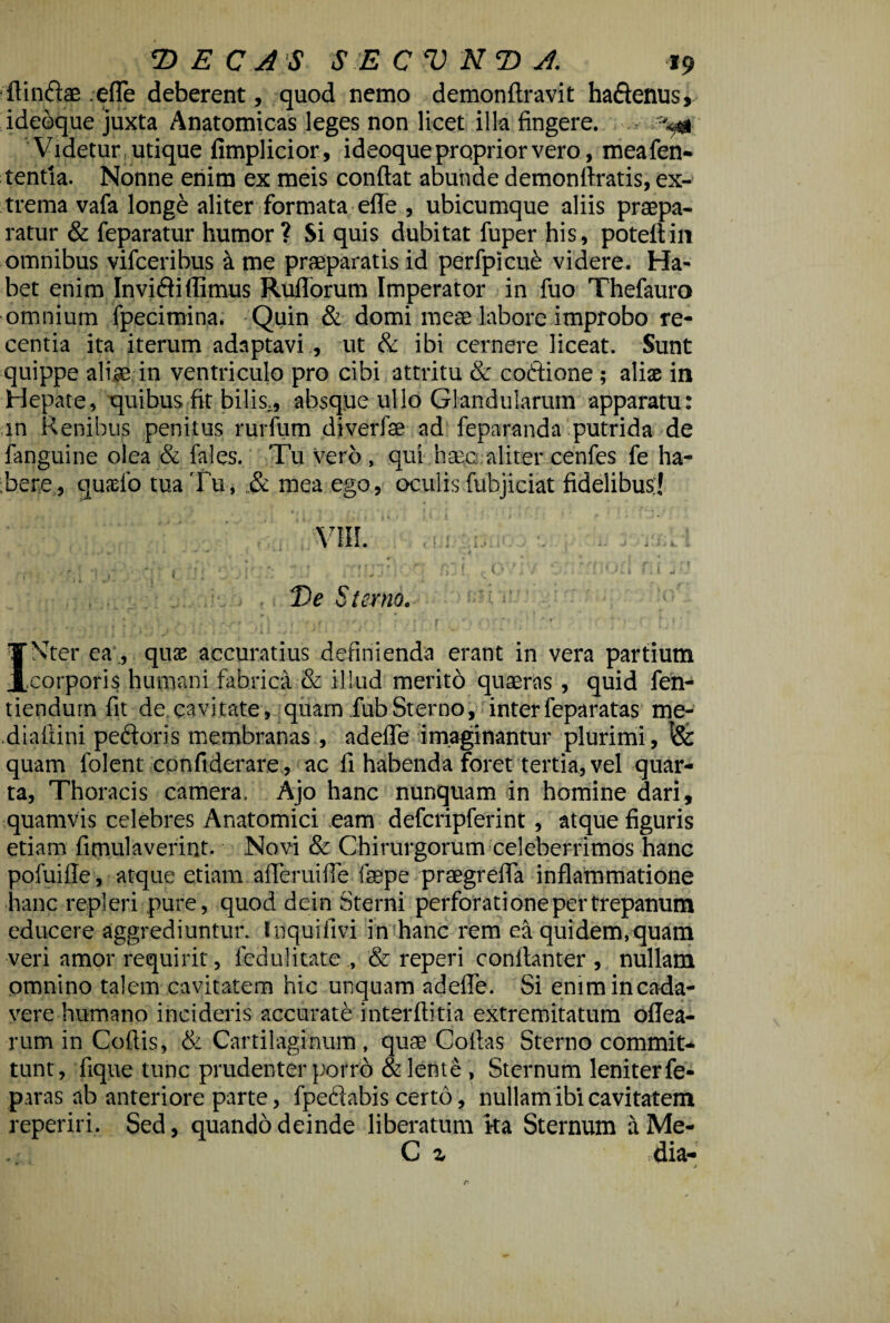 fUn&ae .ede deberent, quod nemo demonftravit ha&enus, ideoque juxta Anatomicas leges non licet illa fingere. ^ Videtur utique fimplicior, ideoque proprior vero, meafen- tentia. Nonne enim ex meis condat abunde demondratis, ex¬ trema vafa longe aliter formata ede , ubicumque aliis praepa¬ ratur & feparatur humor? Si quis dubitat fuper his, potedin omnibus vifceribus a me praeparatis id perfpicub videre. Ha¬ bet enim Inviflidimus Rudorum Imperator in fuo Thefauro omnium fpecimina. Quin & domi meae labore improbo re¬ centia ita iterum adaptavi , ut & ibi cernere liceat. Sunt quippe aliae in ventriculo pro cibi attritu & coffione ; aliae in Hepate, quibus fit bilis,, absque ullo Glandularum apparatu: in Renibus penitus rurfum di veri ae ad feparanda putrida de fanguine olea & fales. Tu vero , qui haec aliter cenfes fe ha¬ bere, quaelo tua Tu, & mea ego, oculis fubjiciat fidelibus;] VIII  / i ( fi UJ ' ■ ■ i ; De Sterno. ^ INter eaquae accuratius definienda erant in vera partium .corporis humani fabrica & illud merito quaeras , quid fen- tiendurn fit de cavitate, quam fubSterno, interfeparatas me- diadini pedoris membranas , adede imaginantur plurimi, fe quam lolent confiderare, ac d habenda foret tertia, vel quar¬ ta, Thoracis camera. Ajo hanc nunquam in homine dari, quamvis celebres Anatomici eam defcripferint , atque dguris etiam dmulaverint. Novi & Chirurgorum celeberrimos hanc pofuide, atque etiam aderuide faepe praegreda indammatione hanc repleri pure, quod dein Sterni perforatione per trepanum educere aggrediuntur. Inquidvi in hanc rem ea quidem, quam veri amor requirit, feduHtate ., & reperi conitanter , nullam omnino talem cavitatem hic unquam adede. Si enim in cada¬ vere humano incideris accuratb inter ditia extremitatum odea- rum in Codis, & Cartilaginum , quae Codas Sterno commit¬ tunt, dque tunc prudenter porro & lente , Sternum leniter fe- paras ab anteriore parte, fpedabis certo, nullam ibi cavitatem reperiri. Sed, quando deinde liberatum ka Sternum a Me- C z dia- * j