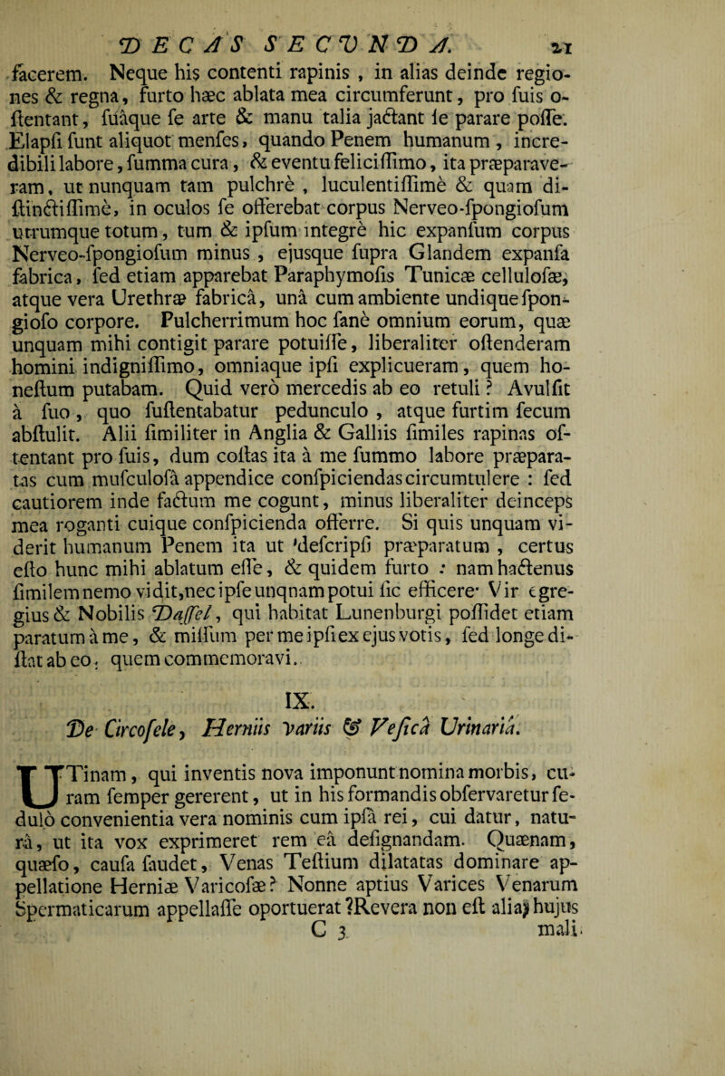 T> E C AS S E C V N T) A. %i incerem. Neque his contenti rapinis , in alias deinde regio¬ nes & regna , furto haec ablata mea circumferunt, pro fuis o- ftentant, ftiaque fe arte 8c manu talia jactant le parare polle. EI apfi funt aliquot menfes, quando Penem humanum, incre¬ dibili labore, fumma cura, & eventu feliciffimo, ita praeparave¬ ram , ut nunquam tam pulchre , luculentiffime & quam di- ftin&iffime, in oculos fe offerebat corpus Nerveo-fpongiofum utrumque totum, tum & ipfum integre hic expanfum corpus Nerveo-fpongiofum minus , e jusque fupra Glandem expanfa fabrica, fed etiam apparebat Paraphymofis Tunicae cellulofae, atque vera Urethrae fabrica, una cum ambiente undiquefpon- giofo corpore. Pulcherrimum hoc fane omnium eorum, quae unquam mihi contigit parare potuiffe, liberaliter offenderam homini indigniflimo, omniaque ipff explicueram, quem ho- neftum putabam. Quid vero mercedis ab eo retuli ? Avulfit a fuo , quo fuftentabatur pedunculo , atque furti m fecum abftulit. Alii fimiliter in Anglia & Galhis ffmiles rapinas of- tentant pro fuis, dum coffas ita a me fummo labore praepara¬ tas cum mufculofa appendice confpiciendascircumtulere : fed cautiorem inde faftum me cogunt, minus liberaliter deinceps mea roganti cuique confpicienda offerre. Si quis unquam vi¬ derit humanum Penem ita ut 'defcripfi praeparatum , certus effo hunc mihi ablatum effe, & quidem furto : nam ha&enus fimilemnemo vidit,necipfeunqnampotui lic efficere' Vir egre¬ gius & Nobilis ‘Daffel, qui habitat Lunenburgi poffidet etiam paratum a me, & milfum per mei pfi ex ejus votis, fed longe di- llatabeo.. quem commemoravi. ■ i ix. • T>e Circofele, Herniis Variis & Vejtca Urinaria. U Tinam, qui inventis nova imponunt nomina morbis, cu¬ ram femper gererent, ut in his formandis obfervaretur fe- dulo convenientia vera nominis cum ipla rei, cui datur, natu¬ ra , ut ita vox exprimeret rem ea defignandam. Quaenam, quaefo, caufafaudet. Venas Teftium dilatatas dominare ap¬ pellatione Herniae Varicofae? Nonne aptius Varices Venarum Spermaticarum appellaffe oportuerat ?Revera non efl alia? hujus C 3 mali.