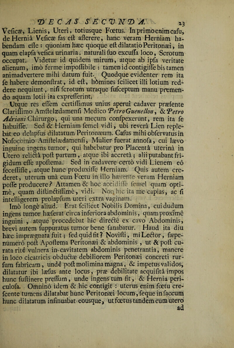 Veficae, Lienis, Uteri, totiusque Foetus. In primo enim cafu, de Hernia Veficae fas eft aflerere, hanc veram Herniam ha¬ bendam ede : quoniam haec quoque eft dilatatio Peritonaei, in quam elapfa vefica urinaria, naturali fuo excufta loco, Scrotum occupat. Videtur id quidem mirum, atque ab ipfa veritate alienum , imo ferme impoflibile : tamen id contigifte bis tamen animadvertere mihi datum fuit.. Quodque evidenter rem ita fe habere demondrat, id ed:, hbmines fcilicet illi lotium red¬ dere nequiunt, nifi fcrotum utraque fufceptum manu premen¬ do aquam lotii ita cxprederint. Utque res eflem certidimus unius aperui cadaver praefente Glariflimo Amftelsdamenfi Medico ‘PetroGuenellon, & ‘Petro Adriani Chirurgo, qui una mecum confpexerunt, rem ita fe habuifle. Sed & Herniam femel vidi, ubi revera Lien reple¬ bat eo delapfus dilatatum Peritonaeum. Cafus mihiobfervatusin Nofocbmio Amftelaedamenfi, Mulier fuerat annofa, cui laevo inguine ingens tumor, qui habebatur pro Placenti uterina in Utero relidi poft partum, atque ibi accreta; alii putabant fri¬ gidum ede apoftema. Sed in cadavere certo vidi Lienem eo feceflide, atque hunc produxifte Herniam. Quis autem cre¬ deret , uterum una cum Foetu in illo haerente veram Herniam pode producere ? Attamen & hoc accidide femel quam opti¬ me, quam diftindiflime, vidi. Noq hic ita me capias, ac fi intelligerem prolapfum uteri extra vaginam. Imo longe aliud. Erat fcilicet Nobilis Domina, cuidudum ingens tumor hseferat circa inferiora abdominis, quam proxime inguini , atque procedebat hic direde ex cavo Abdominis, brevi autem fuppuratus tumor bene fanabatur. Haud ita diu haec impraegnata fuit; fed quid fit? Novifti, mi Ledor, faepe- numero poft Apoftema Peritonaei & abdominis , ut & poft cu¬ rata rite vulnera imeavitatem abdominis penetrantia, manere in loco cicatricis obdudae debiliorem Peritonaei concreti rur- fum fabricam, unde poft molimina magna, & impetus validos, dilatatur ibi laefus ante locus, prae debilitate aequi fit a impos hunc fuftinere preftiim, unde ingens tum fit, & Hernia peri- culofa. Omnino idem & hic contigit : uterus enim foetu cre- fcente tumens dilatabat hunc Peritonaei locum, feque in faecum hunc dilatatum infinuabat eousque, ut foetus tandem cum utero