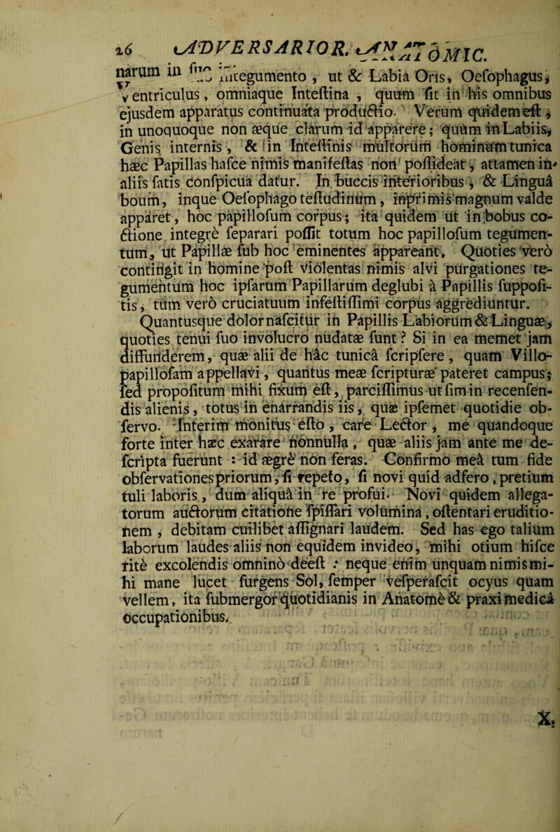 ** kAVVERSARIQR. dmc. mrvun i» ^ 'integumento , ut & Labia Oris, Oefophagus < ventriculus, omniaque Inteftina , quum fit in: his omnibus ejusdem apparatus continuata produdiio. Verum quidem eft * in unoquoque nonaeque clarum id apparere; quttm in Labiis* Genis internis , & fin InteiKnis multorum hominum tunrca haec Papillas hafce nimis mani fellas non poilideat, attamen in- aliis fatis donfpicua datur. In buccis interioribus, & Lingui boum, inque Oelophago tefludinum, inpfimis magnum valde apparet, hoc papillofum corpus ; ita quidem ut in bobus co- diione integre feparari poflit totum hoc papillofum tegumen¬ tum, Ut Papillae fub hoc eminentes appareant. Quoties vero contirigit in homine‘poft Violentas nimis alvi purgationes te¬ gumentum hoc ipfarum Papillarum deglubi a Papillis fuppofi- tis, tum vero cruciatuum inteltiflimi corpus aggrediuntur. Quantusque dolor nafeitur in Papillis Labiorum & Linguae, quoties tenui fuo involucro nudatae funt ? Si in ea memet jam diffunderem, quae alii de hac tunica fcripfere, quam Villo- papillofam appellavi, quantus meae fcripturae'pateret campus; fed propofitum mihi fixum eff , parciflimus ut fim in recenfen- dis alienis, totus in enarrandis iis, quas ipfemet quotidie ob- fervo. Tnterim monitus efto , care Lector , me quandoque forte inter haec exarare nonnulla , quae aliis jam ante me de- fcripta fuerunt : id aegre non feras. Confirmo mei tum fide obfervationespriorum, fi repeto, fi novi quid adfero, pretium tuli laboris, aum aliqua in re profui. Novi quidem allega¬ torum audtorum citatione fpiffari volumina, ofientari eruditio¬ nem , debitam cuilibet aflignari laudem. Sed has ego talium laborum laudes aliis non equidem invideo, mihi otium hifce ritd excolendis omnino deeft : neque enim unquam nimis mi¬ hi mane lucet furgens SOl,femper vefperafcit ocyus quam Vellem, ita fubmergorquotidianis in Ahatomd & praxi medici Occupationibus, - Xs