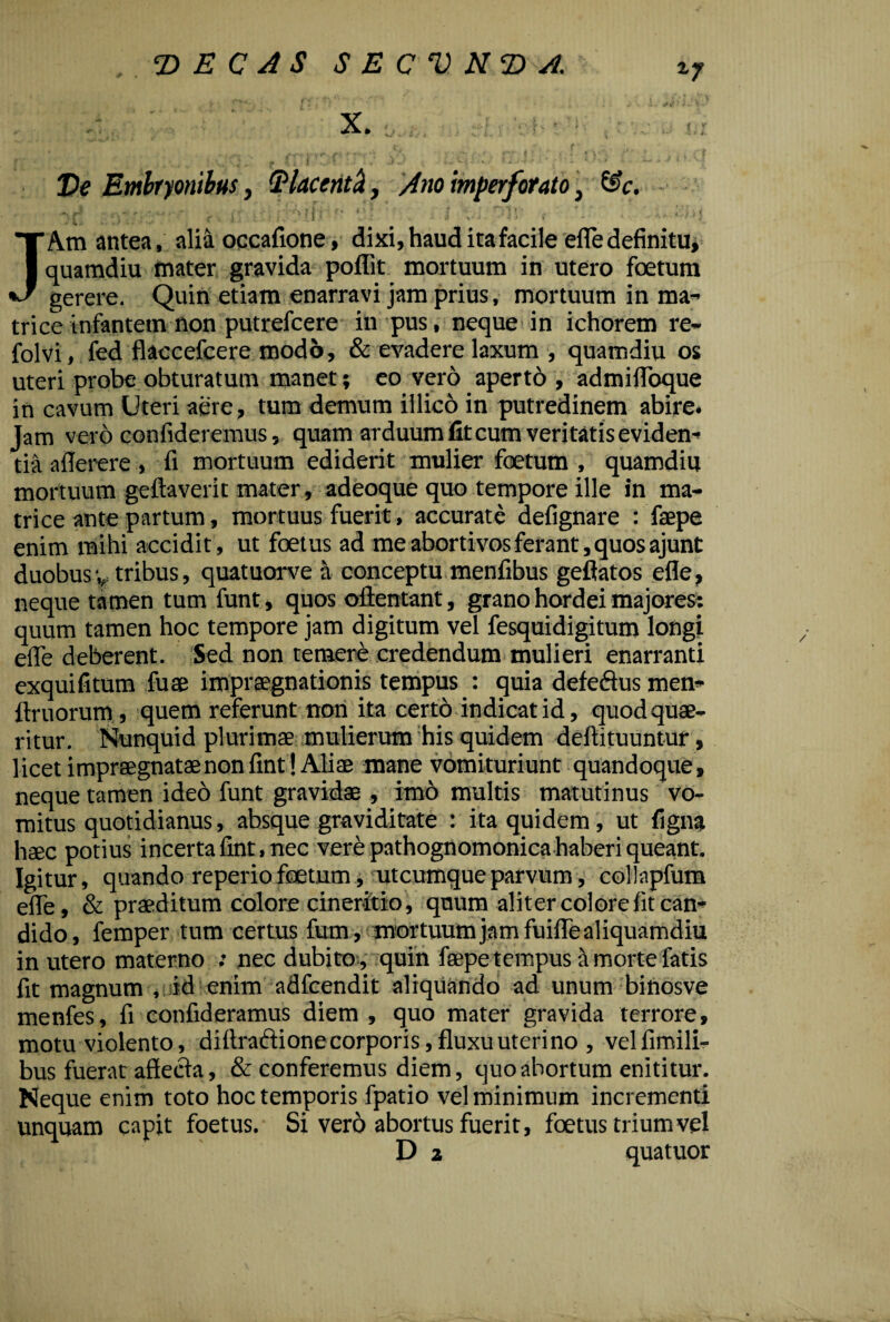 *7 T> E C AS SECVN (DA. - : X. 4* v fr * V j- r - |r- u f f| »•*(,..»'( . JtI . • T*7 . . * ^7' # * 4 / 4 * t% T Ve Embryonibus, (Placenth, Ano imperforato, &c. - >• • v,‘y fit' (t* O * • T V „ ' * * * * - , *Y • .. I,*-*' ' V ” i ; ! > • M. . I .- --Z ■ , X . V \* 4 ■ t i \ > ' 4, JAm antea, alia occafione, dixi, haud ita facile efle definitu, quamdiu mater gravida poffit mortuum in utero foetum gerere. Quin etiam enarravi jam prius, mortuum in ma¬ trice infantem non putrefcere in pus, neque in ichorem re- folvi, fed flaccefcere modo, & evadere laxum , quamdiu os uteri probe obturatum manet; eo vero aperto , admilToque in cavum Uteri aere, tum demum illico in putredinem abire. Jam vero confideremus, quam arduum fit cum veritatis eviden¬ tia afierere , fi mortuum ediderit mulier foetum , quamdiu mortuum geftaverit mater, adeoque quo tempore ille in ma¬ trice ante partum, mortuus fuerit, accurate defignare : faepe enim mihi accidit, ut foetus ad me abortivos ferant, quos ajunt duobusv tribus, quatuorve a conceptu menfibus geflatos efle, neque tamen tum funt, quos ollentant, grano hordei majores: quum tamen hoc tempore jam digitum vel fesquidigitum longi efle deberent. Sed non temere credendum mulieri enarranti exquifitum fuse impraegnationis tempus : quia defeftus men- ftruorum, quem referunt non ita certb indicat id, quod quae¬ ritur. Nunquid plurimae mulierum his quidem deftituuntur, licet impraegnatae non fint! Aliae mane vomituriunt quandoque, neque tamen ideo funt gravidae , imo multis matutinus vo¬ mitus quotidianus, absque graviditate : ita quidem, ut figna haec potius incerta fint, nec vere pathognomonica haberi queant. Igitur, quando reperio foetum, utcumque parvum, collapfum eflfe, & praeditum colore cineritio, quum aliter colore fit can¬ dido, femper tum certus fum, mortuum jam fuiflTe aliquamdiu in utero materno ; nec dubito, quin faepe tempus I morte fatis fit magnum , id enim adfcendit aliquando ad unum binosve menfes, fi confideramus diem , quo mater gravida terrore, motu violento, diftraftione corporis, fluxu uterino , vellimili- bus fuerat affeda, & conferemus diem, quo abortum enititur. Neque enim toto hoc temporis fpatio vel minimum incrementi unquam capit foetus. Si vero abortus fuerit, foetus trium vel D a quatuor