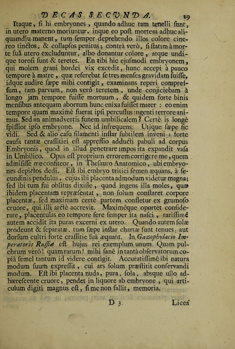 © E C A S $ E C V N T> A. z9 Itaque, fi hi embryones , quando adhue tam tenelli funt, in utero materno moriuntur, inque eo poft mortem adhuc ali¬ quamdiu manent, tum femper deprehendo illos colore cine¬ reo tindos, & collapfos penitus; contra ver6, fi ftatim a mor¬ te fua utero excluduntur, albo donantur colore , atque undi¬ que torofi funt & teretes. En tibi hic ejufmodi embryonem, qui molem grani hordei vix excedit, hunc accepi a pauco tempore a matre ,• quae referebat fe tres menfes gravidam fuifle, idque audire faepe mihi contigit, examinans reperi comprei- fum, tam parvum, non vero teretem , unde conjiciebam k longo jam tempore fuifle mortuum , & quidem forte binis menfibus antequam abortum hunc enixa fuifiet mater : eo enim tempore quam maxime fuerat ipfi percufius ingenti terrore ani¬ mus. Sed an animadvertis funem umbilicalem? Cert£ is longe fpiflior ipfo embryone. Nec id infrequens. Utique faepe fic vidi. Sed & alio cafu filamenti inftar fubtilem inveni : forte caufa tantae craffitiei eft appreffio addudi pabuli ad corpus Embryonis, quod in illud penetrare impos ita expandit vafa in Umbilico. Opus eft proprium errorem corrigere me, quem admififie me confiteor, in Thefauro Anatomico, ubi embryo¬ nes depictos dedi. Eft ibi embryo tritici femen aequans, a fe- cundinis pendulus, cujus ibi placenta admodum videtur magna; fed ibi tum fui oblitus dixifle , quod ingens illa moles, quas ibidem placentam repraefentat , non folum conflaret corpore placentae , fed maximam certe partem confletur ex grumofo cruore, qui illi arde accrevit. Maximcque oportet confide- rare, placentulas eo tempore fere femper ita nafci , rariflimc autem accidit ita puras excerni ex utero. Quando autem folae prodeunt & feparatae, tum faepe inftar chartae funt tenues, aut dorfum cultri forte craffitie fua aequant. In Gazophylacio Im¬ peratoris Ruffia eft hujus rei exemplum unum. Quam pul¬ chrum vero! quam rarum! mihi fane in tanta obfervatorum co¬ pia femei tantum id videre contigit. Accuratiffime ibi natura modum fuum expreflit, cui. ars folum praeftitit confervandi modum. Eft ibi placenta nuda, pura, fola, absque ullo ad- Kaerefcente cruore, pendet in liquore ab embryone , qui arti¬ culum digiti magnus eft, fi me non fallit, memoria. D 3. Licea