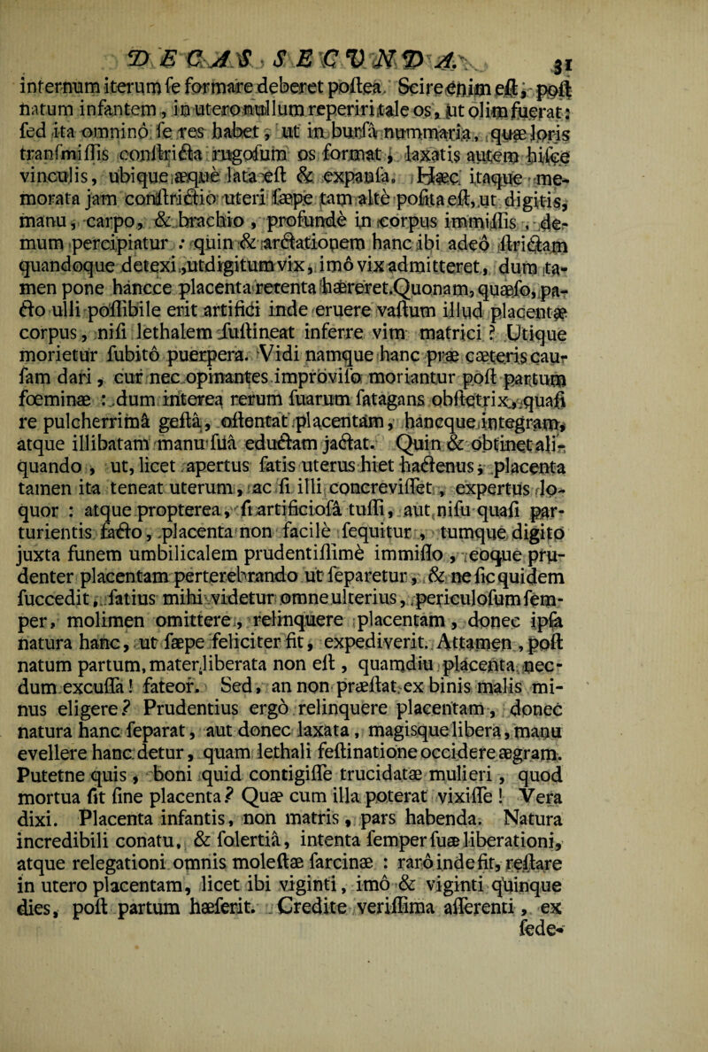 ipr&GM SE3I internum iterum fe formare deberet poftea ScireOnim eft, poft natum infantem, i n uteronul 1 um reperiritale os, jit blim fuerat: fed ita omnino; fe ires habet ut in burla nummaria, quae loris tranfmiffis conftrifta rngofum os formati laxatis autem bifoe vinculis, ubiquoaeque lataTeft & expanfa. itaque■ me¬ morata jam eonftriflio uteri faepfi ,tam alte pofita eft,.ut digitis, manu, carpo, & brachio , profunde in corpus immillis , de¬ mum percipiatur : quin &i arftatiopem hanc ibi adeo ftritftam quandoque detexi,,utdigitum vix, im6 vix admitteret, dum ta¬ men pone hancce placenta retenta baereret.Quonam, quaefo, pa¬ tio ulli poftibile erit arti fidi inde eruere vaftum illud placentae corpus, nili lethalem 'fuftineat inferre vim matrici ? Utique morietur fubitb puerpera. Vidi namque hanc prae avteris cau- fam dari, cur nec opinantes improvilb moriantur poil partum fbeminae : dum interea rerum fuarum latagans oblietrix.,.quali re pulcherrimi gefta, oftontat placentam, hancque integram, atque illibatam manuifui edu&am ja&at. Quin & obtinet alis quando , ut, licet apertus fatis uterus hiet hatftenus j placenta tamen ita teneat uterum , ac fi illi concrevillet, expertus,lo¬ quor : atque propterea, fi artificioia tufti, aut nifu quali par¬ turientis fatfo, .placenta non facile fequitur , tumque digito juxta funem umbilicalem prudentiftime immiflo , ,eoque pru¬ denter placentam perterebrando ut leparetur, & ne fic quidem fuccedit, latius mihi videtur omne ulterius, peficulofumfem- per, molimen omittere, relinquere placentam, donec ipla natura hanc, ut faepe feliciter fit, expediverit.. Attamen , poft natum partum,materjiberata non eft , quamdiu>placenta,,nec¬ dum excufla! fateor. Sed, an non pradlat. ex binis malis mi¬ nus eligere.? Prudentius ergo relinquere placentam, donec natura hancfeparat, aut donec laxata, magisque libera, manu evellere hanc: detur, quam lethali feftinatione occidere aegram, Putetne quis, boni quid contigifle trucidatae mulieri, quod mortua fit fine placenta.? Quae cum illa poterat vixifle ! Vera dixi. Placenta infantis, non matris, pars habenda. Natura incredibili conatu, & folertia, intenta femperfu® liberationi, atque relegationi omnis moleftae farcinae : raro inde lir, reflare in utero placentam, licet ibi viginti, imo & viginti qhinque dies, poft partum haeferit. Credite verillima aflerenti, ex fede-