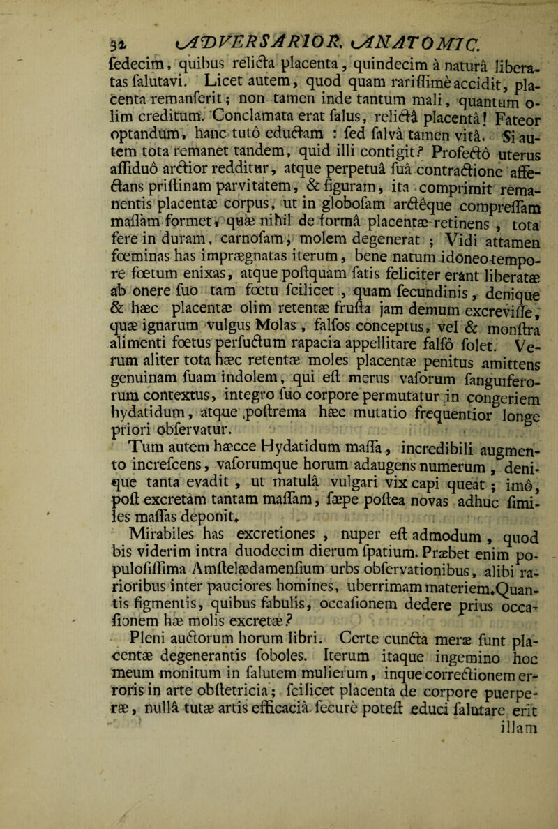 3i ADVERSARIO R. AMATO MIC. fedecim, quibus relidta placenta , quindecim a natura libera¬ tas falutavi. Licet autem, quod quam rariffim&accidit, pla¬ centa remanferit; non tamen inde tantum mali, quantum o- lim creditum. Conclamata erat falus, relicia placenta! Fateor optandum, hanc tuto edu&am : fed falva tamen vita' Si au¬ tem tota remanet tandem, quid illi contigit? Profefto uterus afliduo arctior redditur, atque perpetui fua contractione affe- Ctans priftinam parvitatem, & figuram, ita comprimit rema¬ nentis placentae corpus, ut in globofam arCteque compreffam maffam formet, quae nihil de forma placentae retinens , tota fere in duram, carnofam, molem degenerat ; Vidi attamen foeminas has impraegnatas iterum, bene natum idoneotempo- re foetum enixas, atque poftquam fatis feliciter erant liberatae ab onere fuo tam foetu fcilicet , quam fecundinis, denique & haec placentae olim retentae frufta jam demum excreviffe, quae ignarum vulgus Molas , falfos conceptus, vel & monftra alimenti foetus perfuclum rapacia appellitare falfo folet. Ve¬ rum aliter tota haec retentae moles placentae penitus amittens genuinam fuam indolem, qui eft merus vaforum fanguifero- rura contextus, integro fuo corpore permutatur in congeriem hydatidum, atque poftrema haec mutatio frequentior longe priori obfervatur. . Tum autem haecce Hydatidum maffa, incredibili augmen¬ to increfcens, vaforumque horum adaugens numerum , deni¬ que tanta evadit , ut matula vulgari vix capi queat ; im6 poft excretam tantam maffam, faepe poftea novas adhuc fimi- les maffas deponit» . ' \ . Mirabiles has excretiones , nuper eft admodum , quod bis viderim intra duodecim dierum fpatium. Prxbet enim po- pulofillima Amftelaedamenfium urbs obfervationibus, alibi ra¬ rioribus inter pauciores homines, uberrimam materiem.Quan- tis figmentis, quibus fabulis, occafionem dedere prius occa- fionem hae molis excretae? Pleni auCtorum horum libri. Certe cunfta merx funt pla¬ centae degenerantis foboles. Iterum itaque ingemino hoc meum monitum in falutem mulierum, inquecorreflionemer¬ roris in arte obfletricia; fcilicet placenta de corpore puerpe¬ rae, nulla tutae artis efficacia fecure poteft educi falutare erit illam