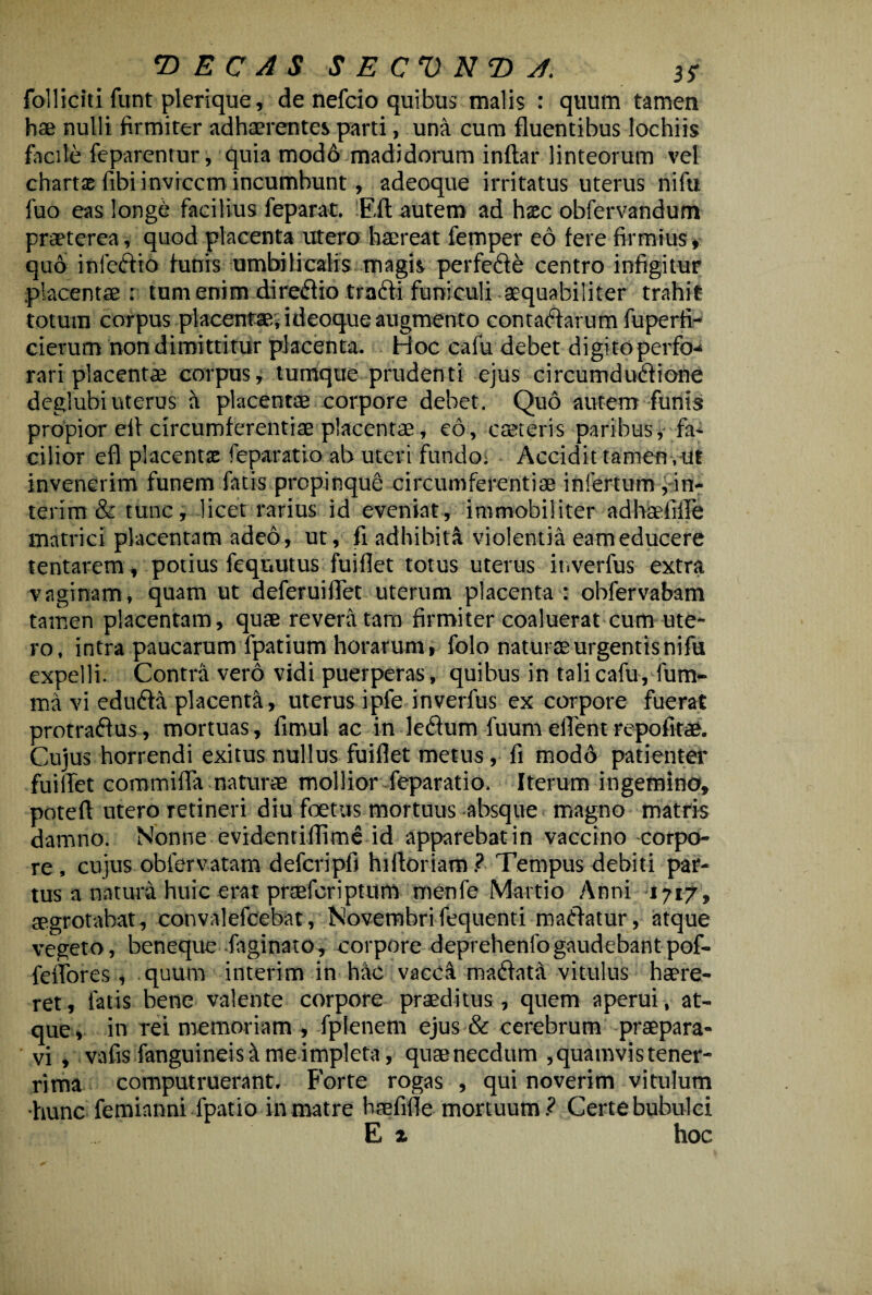 T>ECA$ SECVNT>J. 3* folliciti funt plerique, de nefcio quibus malis : quum tamen hae nulli firmiter adhaerentes parti, una cum fluentibus lochiis facile feparentur, quia mod6 madidorum inftar linteorum vel chartas fibi invicem incumbunt, adeoque irritatus uterus nifu fuo eas long£ facilius feparat. Eft autem ad hxc obfervandum praeterea, quod placenta utero haereat femper eo fere firmius, quo infedto funis umbilicalis magis perfede centro infigitur placentae : tum enim diredio tradi funiculi aequabiliter trahit totum corpus placentae, ideoque augmento contadarum fuperfi- cierutn non dimittitur placenta. Hoc cafu debet digito perfo-* rari placentae corpus, tumque prudenti ejus circumdudione deglubi uterus a placentae corpore debet. Quo autem funis propior efl circumferentiae placentae, eo, csereris paribus, fa¬ cilior efl placentae feparatio ab uteri fundo. Accidit tamen,ut invenerim funem fatis propinque circumferentiae infertum yin- terim & tunc, licet rarius id eveniat, immobiliter adhaefifle matrici placentam adeo, ut, fi adhibiti violentia eam educere tentarem, potius feqnutus fuiflet totus uterus inverfus extra vaginam, quam ut deferuiflet uterum placenta : obfervabam tamen placentam, quae revera tam firmiter coaluerat cum ute¬ ro, intra paucarum fpatium horarum, folo naturae urgentis nifu expelli. Contra vero vidi puerperas, quibus in talicafu, fum- ma vi eduda placenta, uterus ipfe inverfus ex corpore fuerat protradus, mortuas, fimul ac in ledum fuum effent repofitae. Cujus horrendi exitus nullus fuiflet metus, fi modo patienter fuiflet commiffa naturae mollior feparatio. Iterum ingemina, potefl utero retineri diu foetus mortuus absque magno matris damno. Nonne evidentiflime id apparebat in vaccino corpo¬ re, cujus obfervatam defcripfi hiftoriam? Tempus debiti par¬ tus a natura huic erat praeferiptum menfe Martio Anni 1717, aegrotabat, convalefcebat, Novembrifequenti madatur, atque vegeto, beneque faginato, corpore deprehenfo gaudebant pof- feffores, quum interim in hac vacca madata vitulus haere¬ ret, fatis bene valente corpore praeditus, quem aperui, at¬ que, in rei memoriam , fpienem ejus & cerebrum praepara¬ vi , vafis fanguineis^t me impleta, quae necdum , quamvis tener¬ rima computruerant. Forte rogas , qui noverim vitulum •hunc femianni fpatio in matre haefifle mortuum? Certe bubulci E x hoc