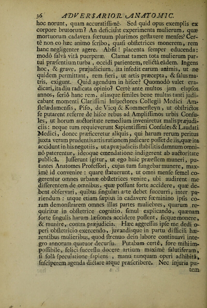 hoc norunt, quam accuratiffime- Sed quid opus exemplis ex corpore brutorum? An deficiunt experimenta mulierum, quae mortuorum cadavera foetuum plurimos geftavere menfes? Cer¬ te non eo haec animo fcribo, quafi obiletrices monerem , rem hanc negligenter agere. Abftt! placenta femper educenda: modo falva vita puerperae. Clamat tamen tota mulierum par¬ tui praefentium turba , occidi parientem, relifta eadem. Ingens hoc, & grave, praejudicium, itainfeditearum animis, ut ne quidem permittant, rem fieri, ut artis praecepta, &falusma¬ tris, exigunt. Quid agendum in hifce? Quomodo valet era¬ dicari, ita diu radicata opinio? Certe ante multos jam elapfos annos, ferio hanc rern, aliasque fimiles bene multas tanti judi¬ cabant momenti Clariflimi Infpe&ores Collegii Medici Am- (telaedamenfis, Pifo, de-Vicq& Kommerlleyn , ut obltrifios fe putarent referre de hifce rebus ad Ampliffimos urbis Confu- les, ut horum auftoritate remedium inveniretur malis praejudi¬ ciis : neque tum requieverunt Sapientiffimi Confules& Laudati Medici, donec praeficeretur aliquis, qui harum rerum peritus juxta veram prudentisartis rationem judicare poflTetdeiis,quaeita accidunt in his negotiis, ut a praejudiciis (labilitis damnum omni¬ no paterentur, i deoque emendatione indigerent ab auCloritate publici* JuiTerunt igitur, ut ego huic praeeflem muneri, pu¬ tantes Anatomes ProfefTori, cujus tum fungebar munere, max¬ ime id convenire : quare (latuerunt, ut omni menfe femel co¬ gerentur omnes urbanae obftetrices venire, ubi audirent me differentem de omnibus, quae poliunt forte accidere, quae de¬ bent obfervari, quibus lingulari arte debet fuccurri , inter pa- riendum : utque etiam faepius in cadavere foeminino ipfis co¬ ram demonftrarem omnes illas partes muliebres, quarum re¬ quiritur in obftetrice cognitio, fimul explicando, quaenam forte fingulis harum laefiones accidere pollent, ficquemonere, & munire, contra praejudicia. Haec aggrelTus ipfe me dedi o- peri obftetricio exercendo, juvandisque in partu difficili hae¬ rentibus mulieribus, quod ftrenuo dein labore continuavi inte¬ gro annorum quatuor decurfu. Putabam certe, fore mihiim- poffibile, felici fuccellu docere artium maxime falutiferam, fi fola fpeculatione fapiens , manu nunquam operi adhibita, fufciperem agenda dictare atque praefcribere» Nec injuria pu- £ l tem.