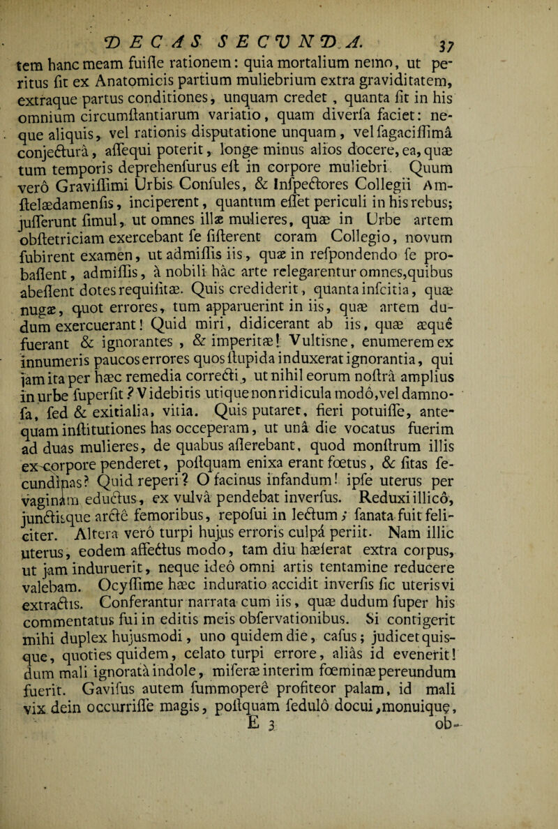 tem hanc meam fuifle rationem: quia mortalium nemo, ut pe¬ ritus fit ex Anatomicis partium muliebrium extra graviditatem, extraque partus conditiones, unquam credet , quanta fit in his omnium circumdandarum variatio, quam diverfa faciet: ne¬ que aliquis, vel rationis disputatione unquam , velfagaciflima conjeftura, aflequi poterit, longe minus alios docere, ea, quae tum temporis deprehenfurus eft in corpore muliebri Quum vero Gravillimi Urbis Confutes, & Infpeftores Collegii Am- ftelsedamenfis, inciperent, quantum eflet periculi in his rebus; juflerunt fimul, ut omnes ilis mulieres, quae in Urbe artem obftetriciam exercebant fe fifterent coram Collegio, novum fubirent examen, ut admiflis iis, quae in refpondendo fe pro- baflent, admiflis, it nobili-.hac arte relegarentur omnes, quibus abeflent dotesrequifitae. Quis crediderit, quantainfcitia, qute nugae, quot errores, tum apparuerint in iis, quae artem du- dum exercuerant! Quid miri, didicerant ab iis, quae aeque fuerant & ignorantes , & imperitae! Vultisne, enumerem ex innumeris paucoserrores quos ftupida induxerat ignorantia, qui jam ita per haec remedia correfti , ut nihil eorum noftra amplius in urbe fuperfit ? Videbitis utique nonridicula modo,vel damno- fa, fed & exitialia, vitia. Quis putaret, fieri potuifle, ante¬ quam inftitutiones has occeperam, ut una die vocatus fuerim ad duas mulieres, de quabus aflerebant, quod monflrum illis ex corpore penderet, poftquam enixa erant foetus, & fitas fe- cundlnas? Quidreperi? O facinus infandum! ipfe uterus per vaginim eductus, ex vulva pendebat inverfus. Reduxi illico, jundfitque arcfe femoribus, repofui in lectum ; fanata fuit feli¬ citer. Altera vero turpi huj.us erroris culpa periit. Nam illic uterus, eodem affedtus modo, tam diu haeierat extra coipus, ut jam induruerit, neque ideo omni artis tentamine reducere valebam. Ocyflime haec induratio accidit inverfis fic uterisvi extradhs. Conferantur narrata cum iis, quag dudum fuper his commentatus fui in editis meis obfervationibus. Si contigerit mihi duplex hujusmodi, uno quidem die, cafus; judicet quis¬ que, quoties quidem, celato turpi errore, alias id evenerit! dum mali ignorata indole, miferae interim foeminse pereundum fuerit. Gavifus autem fummoperd profiteor palam, id mali vix dein occurrifle magis, poflquam fedulo docui,monuique, E 3 ob-