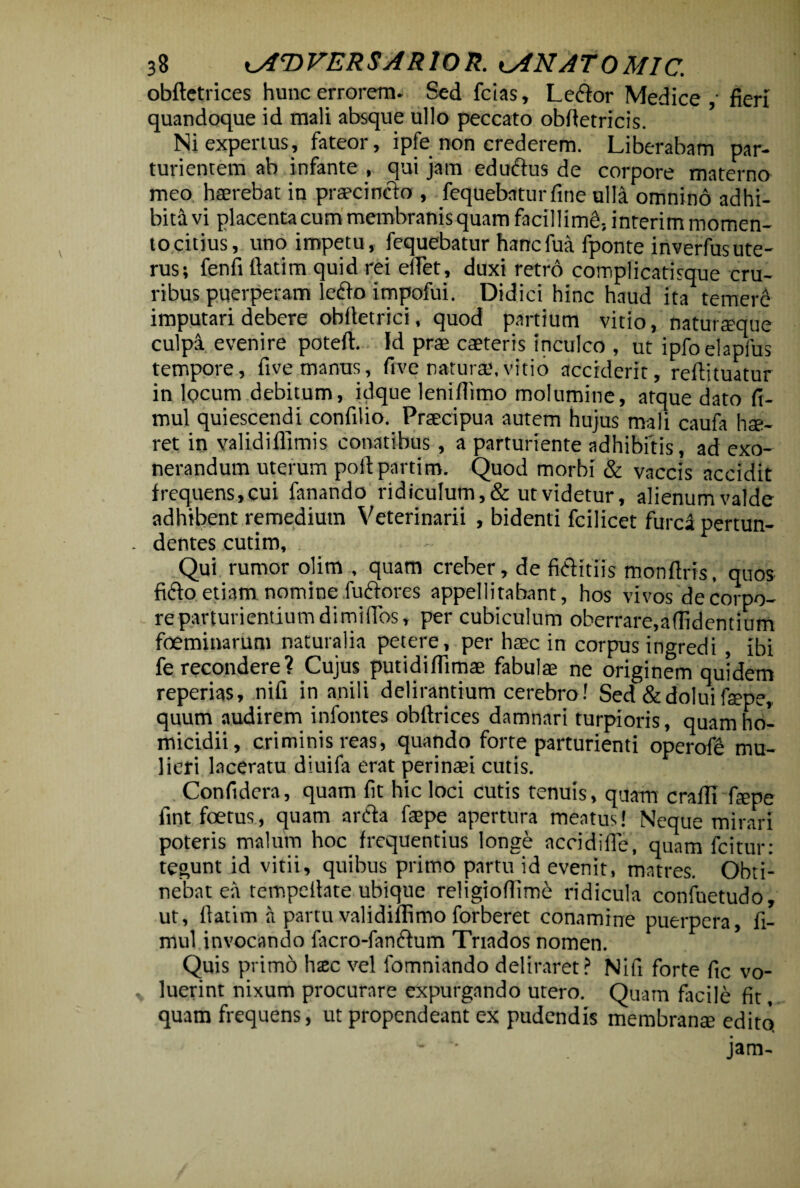 obftetrices hunc errorem- Sed fcias, Ledor Medice ,• fieri quandoque id mali absque ullo peccato oblletricis. Ni expertus, fateor, ipfe non crederem. Liberabam par¬ turientem ab infante , qui jam edudus de corpore materno meo haerebat in praecincto , fequebaturfine ulla omnino adhi¬ bita vi placenta cum membranis quam facillimi, interim momen¬ to citius, uno impetu, fequebatur hancfua fponte inverfusute¬ rus; fenfi ftatim quid rei eflet, duxi retro complicatisque cru¬ ribus puerperam ledo impofui. Didici hinc haud ita temere imputari debere obfietrici, quod partium vitio, naturreque culpa evenire poteft. Id prae caeteris inculco , ut ipfoelapfus tempore, five manus, five natura',vitio acciderit, reftituatur in locum debitum, idque leniflimo molumine, atque dato fi- mul quiescendi confilio. Praecipua autem hujus mali caufa hae¬ ret in validiflimis conatibus, a parturiente adhibitis, ad exo¬ nerandum uterum poftpartim. Quod morbi & vaccis accidit frequens,cui fanando ridiculum, & ut videtur, alienum valde adhibent remedium Veterinarii , bidenti fcilicet furca pertun¬ dentes cutim. Qui rumor olim , quam creber, de fiditiis monflris, quos fido etiam nomine fudores appellitabant, hos vivos de corpo¬ re parturientiumdimiflbs, per cubiculum oberrare,allidentium foeminarum naturalia petere, per haec in corpus ingredi , ibi fe recondere? Cujus putidifiimae fabulae ne originem quidem reperias, nifi in anili delirantium cerebro! Sed &doluifaepe, quum audirem infontes obflrices damnari turpioris, quam ho¬ micidii, criminis reas, quando forte parturienti operofe mu¬ lieri laceratu diuifa erat perinaei cutis. Confidera, quam fit hic loci cutis tenuis, quam cralli fiepe fint foetus, quam arda fa;pe apertura meatus! Neque mirari poteris malum hoc frequentius longe accidifie, quam fcitur: tegunt id vitii, quibus primo partu id evenit, matres. Obti¬ nebat ea tempeilate ubique religiofiim6 ridicula confuetudo, ut, flatim a partu validiffimo forberet conamine puerpera, fi- mul invocando facro-fandum Tnados nomen. Quis primo haec vel fomniando deliraret? Nifi forte fic vo¬ luerint nixum procurare expurgando utero. Quam facile fit, quam frequens, ut propendeant ex pudendis membrante edito - '• jam-