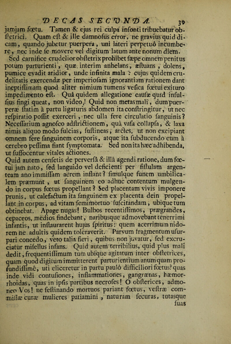 jamjam foetu. Tamen & ejus rei culpa infonti tribuebatur ob- ftetrici. Quam eft & ille damnofus error, ne gravius quid di¬ cam , quando jubetur puerpera, uni lateri perpetuo incumbe' re, nec inde fe movere vel digitum latum ante nonum diem. Sed carnifice crudelior obftetrixprohibetfaepe omnem penitus potum parturienti , quae interim anhelans, acftuans , dolens, pumice evadit aridior, unde infinita mala : cujus quidem cru¬ delitatis exercendas per imperiofam ignorantiam rationem dant ineptiflimam quod aliter nimium tumens vefica foetui exituro impedimento eft. Quii quidem allegatione caulxquid inful- fius fingi queat, non videoj Quid non metasmali, dumpuer- perae ftatim a partu ligaturis abdomen itaconftringitur, ut nec refpiratio poflit exerceri ,'nec ulla fere circulatio fanguinis? Neceftarium agnofco adilrictionem, qua vafa collapfa, & laxa nimis aliquo modo fulcias, fuftineas, anftes, ut non excipiant omnem fere fanguinem corporis, atque ita fubducendo eum it cerebro peftima fiant fymptomata. Sed non ita haec adhibenda, ut fuffocentur vitales affiones. Quid autem cenfetis de perverfa & illa agendi ratione, dum foe¬ tui jam nato, fed languido vel deficienti per fiftulam argen¬ team anoimmiflam aerem inflant? fimulque funem umbilica¬ lem praemunt , ut fanguinem eo adhuc contentum mulgen- do in corpus foetus propellant? Sed placentam vivis imponere prunis, ut calefaftum ita fanguinem ex placenta dein propel¬ lant in corpus, ad vitam femi mortuo fufcitandam, ubique tum obtinebat. Apage nugas! Bulbos recentifiimos, praegrandes, cepaceos, medios findebant, naribusque admovebant tenerrimi infantis, ut inftaurarent hujus fpiritus: quem acerrimum nido¬ rem ne adultis quidem toleraverit. Parvum fragmentum ufur- pari concedo, veto talia fieri, quibus non juvatur, fed excru¬ ciatur mifellus infans. Quid autem terribilius, quid plus mali dedit, frequenti {fimum tum ubique agitatum inter oblfetrices, quam quod digitum immitterent parturientium anum quam pro- fundiflimc, uti eliceretur in partu paulo difficiliori foetus? quas inde vidi contufiones, inflammationes, gangraenas, haemor- rhoidas, quas in ipfis partibus necrofes! Oobfterices, admo¬ neo Vos! nefeftinando mortuos pariant foetus, veftrae com- miflae curre mulieres patiamini , naturam fecuras, tutasque